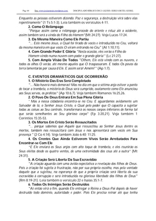 Pag. 64 Site: www.josiasmoura.wordpress.com DISCIPULADO BÍBLICO EM 21 LIÇOES: IGREJA BETEL GEISEL
Enquanto as pessoas estiverem dizendo: Paz e segurança, a destruição virá sobre elas
repentinamente" (1 Ts 5:1-3). Leia também os versículos 4-11.
2. Como O Relâmpago
"Porque assim como o relâmpago procede do oriente e reluz até o ocidente,
assim também será a vinda do Filho do Homem"(Mt 24:27). Veja Lucas 17:24.
3. Da Mesma Maneira Como Ele Partiu
"... Este mesmo Jesus, o Qual foi tirado de vocês e introduzido no Céu, voltará
da mesma maneira em que vocês O viram entrando no Céu'' (At 1:10,11).
4. Com Grande Poder E Glória "Nesta ocasião, eles verão o Filho do
Homem vindo numa nuvem com poder e grande glória'' (Lc 21:27).
5. Com Ampla Visão De Todos "Olhem, Ele está vindo com as nuvens, e
todos os olhos O verão, até mesmo aqueles que O traspassaram. E todos Os povos da
terra lamentarão por causa d Ele. E assim será! Amém!'' (Ap 1:7).
C. EVENTOS DRAMÁTICOS QUE OCORRERÃO
1. O Mistério Das Eras Será Completado
"... Não haverá mais demoras! Mas no dia em que o sétimo anjo estiver a ponto
de tocar a trombeta, o mistério de Deus será cumprido, exatamente como Ele anunciou
aos Seus servos, os profetas" (Ap 10:6,7). Veja também Romanos 16:25,26.
2. O Povo De Deus Entrará Em Sua Plena Glória
' Mas a nossa cidadania encontra-se no Céu. E aguardamos avidamente um
Salvador de lá, o Senhor Jesus Cristo, o Qual pelo poder que O capacita a sujeitar
todas as coisas ao Seu controle, transformará os nossos corpos inferiores de forma tal
que serão semelhantes ao Seu glorioso corpo" (Fp 3:20,21). Veja também 1
Coríntios 15:35-53.
3. Os Mortos Em Cristo Serão Ressuscitados
"... porque sabemos que Aquele que ressuscitou ao Senhor Jesus dentre os
mortos, também nos ressuscitará com Jesus e nos apresentará com vocês em Sua
presença " (2 Co 4:14). Veja também João 6:40; 11:25.
4. Os Crentes Que Ainda Estiverem Vivos Serão Arrebatados Para
Encontrar-se Com Ele
“E Ele enviará os Seus anjos com alto toque de trombeta, e eles reunirão os
Seus eleitos desde os quatro ventos, de uma extremidade dos céus até a outra” (Mt
24:31).
5. A Criação Será Liberta Da Sua Escravidão
"A criação aguarda com uma ávida expectativa a revelação dos filhos de Deus.
Pois a criação foi sujeita à frustração, não por sua própria escolha, mas pela vontade
daquele que a sujeitou, na esperança de que a própria criação será liberta da sua
escravidão à corrupção e será introduzida na gloriosa liberdade dos filhos de Deus"
(Rm 8:19-21). Leia também o versículo 22 e Isaías 35:1-7.
6. Todos Os Inimigos Serão Destruídos
"Aí então virá o fim, quando Ele entregar o Reino a Deus-Pai depois de haver
destruído todo domínio, autoridade e poder. Pois Ele precisa reinar até que tenha
 