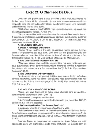 Pag. 66 Site: www.josiasmoura.wordpress.com DISCIPULADO BÍBLICO EM 21 LIÇOES: IGREJA BETEL GEISEL
Lição 21: O Chamado De Deus
Deus tem um plano para a vida de cada crente, individualmente no
Senhor Jesus Cristo. O Seu chamado não somente envolve um maravilhoso
propósito para nós por toda a eternidade, mas também temos uma expressão
deste chamado sobre a terra agora.
"O Qual nos salvou, e nos CHAMOU com um santo chamado... de acordo com
o Seu Próprio propósito e graça... "(2 Tm 1:9).
"Ora, se somos filhos, então somos herdeiros, herdeiros de Deus e co-herdeiros...
E sabemos que em todas as coisas Deus opera para o bem dos que O amam e que foram
CHAMADOS DE ACORDO COM O SEU PROPÓSITO" (Rm 8:17,28). Veja
também os versículos 29,30.
A. DEUS NOS CHAMOU
1. Desde A Fundação Do Mundo
“Porque Ele nos escolheu n 'Ele antes da criação do mundo para que fôssemos
santos e irrepreensíveis aos Seus olhos. Com amor Ele nos predestinou para que
fôssemos adotados como Seus filhos através de Jesus Cristo, de acordo com o Seu
beneplácito e vontade "(Ef 1:4,5). Veja também Efésios 2:10 e Mateus 25:34.
2. Para Que Fôssemos Separados Para Ele
“Mas vocês são um povo escolhido, um sacerdócio real, uma nação santa, um
povo que pertence a Deus, para que vocês possam declarar os louvores d'Aquele que
lhes chamou das trevas para a Sua maravilhosa luz"(1 Pe 2:9). Veja também
Romanos 9:23-26.
3. Para Cumprirmos O Seu Propósito
"Assim sendo, não se envergonhe de testificar sobre o nosso Senhor, o Qual nos
salvou e nos chamou a uma vida santa —não devido a nada que tivéssemos feito, mas
por causa do Seu Próprio propósito e graça" (2 Tm 1:8,9). Veja também Romanos
8:28, Filipenses 3:14.
B. O NOSSO CHAMADO NA TERRA
"Paulo, um servo [escravo] de Cristo Jesus, chamado para ser apóstolo e
separado para o Evangelho de Deus" (Rm 1:1).
Ao descrever o seu próprio ministério,
O Apóstolo Paulo nos dá o exemplo do chamado que está sobre TODOS
os crentes. Ele tem três aspectos:
1. O Chamado Geral — "Um Escravo De Cristo"
Jesus pagou um alto preço por nós: a Sua Própria vida.
"Pois aquele que era escravo ao ser chamado pelo Senhor é o liberto do Senhor.
Semelhantemente, aquele que era um homem livre ao ser chamado é escravo de Cristo.
Vocês foram comprados com umpreço... "(1 Co 7:22,23). Veja também 1 Coríntios
6:19,20.
Quando Paulo se denomina um escravo de Jesus Cristo, ele está
apontando para um significado ainda mais profundo. De acordo com os
 