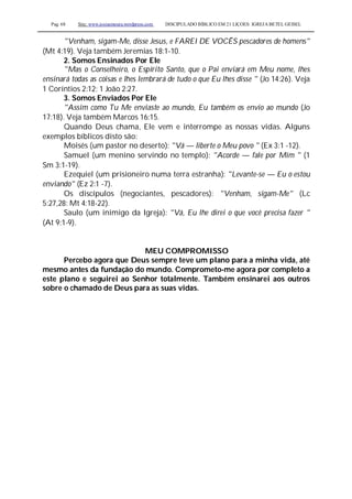 Pag. 68 Site: www.josiasmoura.wordpress.com DISCIPULADO BÍBLICO EM 21 LIÇOES: IGREJA BETEL GEISEL
"Venham, sigam-Me, disse Jesus, e FAREI DE VOCÊS pescadores de homens"
(Mt 4:19). Veja também Jeremias 18:1-10.
2. Somos Ensinados Por Ele
"Mas o Conselheiro, o Espírito Santo, que o Pai enviará em Meu nome, lhes
ensinará todas as coisas e lhes lembrará de tudo o que Eu lhes disse " (Jo 14:26). Veja
1 Coríntios 2:12; 1 João 2:27.
3. Somos Enviados Por Ele
"Assim como Tu Me enviaste ao mundo, Eu também os envio ao mundo (Jo
17:18). Veja também Marcos 16:15.
Quando Deus chama, Ele vem e interrompe as nossas vidas. Alguns
exemplos bíblicos disto são:
Moisés (um pastor no deserto): "Vá — liberte o Meu povo " (Ex 3:1 -12).
Samuel (um menino servindo no templo): "Acorde — fale por Mim " (1
Sm 3:1-19).
Ezequiel (um prisioneiro numa terra estranha): "Levante-se — Eu o estou
enviando" (Ez 2:1 -7).
Os discípulos (negociantes, pescadores): "Venham, sigam-Me" (Lc
5:27,28: Mt 4:18-22).
Saulo (um inimigo da Igreja): "Vá, Eu lhe direi o que você precisa fazer "
(At 9:1-9).
MEU COMPROMISSO
Percebo agora que Deus sempre teve um plano para a minha vida, até
mesmo antes da fundação do mundo. Comprometo-me agora por completo a
este plano e seguirei ao Senhor totalmente. Também ensinarei aos outros
sobre o chamado de Deus para as suas vidas.
 