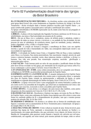 Pag. 69 Site: www.josiasmoura.wordpress.com DISCIPULADO BÍBLICO EM 21 LIÇOES: IGREJA BETEL GEISEL
Parte 02 Fundamentação doutrinária das Igrejas
do Betel Brasileiro
DA FUNDAMENTAÇÃO DOUTRINÁRIA - As doutrinas aceitas como princípios de fé
pela Igreja Betel Geisel, têm como fundamento as Sagradas Escrituras do Antigo e do Novo
Testamento - divina revelação dada a homens piedosos movidos pelo Espírito Santo -, as
quais contêm tudo quanto é necessário para a salvação e santificação dos crentes.
As Igrejas subordinadas à SUMEBB expressarão sua fé, tendo como base de sua pregação os
seguintes princípios:
A BÍBLIA - A plena e divina inspiração das Sagradas Escrituras canônicas (os 66 livros), sua
infalibilidade, sua única e final autoridade em assuntos de fé e prática.
DEUS - Há um só Deus vivo e verdadeiro, eterno, de infinito poder e sabedoria, criador e
conservador de todas as coisas visíveis e invisíveis, e, na unidade de Sua divindade, há três
pessoas de uma só substância, de existência eterna, igual em santidade, justiça, sabedoria,
poder e dignidade: o Pai, o Filho e o Espírito Santo.
O HOMEM - A criação do homem à imagem e semelhança de Deus, com um espírito
imortal; a queda de toda a humanidade em Adão, sua conseqüente depravação moral e sua
necessidade de regeneração.
JESUS - A divindade do Senhor Jesus Cristo, o Unigênito Filho de Deus e único mediador
entre Deus e os homens; Sua eterna preexistência; Seu nascimento virginal, através do qual
tomou a natureza humana, reunindo, assim, duas naturezas inteiras e perfeitas: a divina e a
humana. Sua vida sem pecado; Sua ressurreição corpórea, ascensão glorificação e
intercessão pelos salvos.
A SALVAÇÃO - Todo homem pode ser salvo de seus pecados e justificado diante de Deus
pelo favor divino revelado na Sua graça, por intermédio da fé nAquele que tomou sobre Si a
nossa condenação e a levou para o Calvário: Jesus Cristo (Rm 5:1).
A EVANGELIZAÇÃO - O IDE, como ordem missionária, deve ser cumprido com firmeza
e diligência no SENHOR, na primordial potencialização do Espírito Santo.
O ESPÍRITO SANTO E A SANTIFICAÇÃO - A atuação indispensável do Espírito Santo
na regeneração, santificação e capacitação dos crentes para o testemunho eficaz; a operação
dos dons do Espírito Santo visando ao aprimoramento e edificação da Igreja, os quais
manifestam-se segundo determinação do Senhor da Igreja, Jesus Cristo (I Cor 12:4-11).
A IGREJA - A Igreja visível de Cristo é uma congregação de crentes batizados e unidos uns
aos outros na fé e na comunhão do Evangelho, que observam os mandamentos de Cristo e são
governados por suas leis, exercendo os dons concedidos pelo Espírito Santo.
A CURA DIVINA - A cura divina e os milagres são para nossos dias também, como partes
integrantes da obra expiatória de Cristo (Is 53:4-5; Mt 8:16-17; I Pe 2;24).
O BATISMO NAS ÁGUAS - Recebemos o batismo nas águas, em nome do Pai, do Filho e
do Espírito Santo, como uma ordenança do Senhor Jesus àqueles que nEle crêem e como uma
forma de confissão pública da fé e arrependimento de pecados, sem que o mesmo possua
poderes de salvação (Mc 16:16; Rm 10:9).
OS DÍZIMOS E OFERTAS - Os dízimos e as ofertas são as formas de contribuição mais
lógicas e coerentes com os ensinamentos do Novo Testamento para a manutenção da Igreja e
do templo (Mal 3:10; Mt 23:23).
A SEGUNDA VINDA DE CRISTO - Cristo voltará ao mundo de uma forma invisível, para
arrebatar Sua Igreja da Terra, operando a ressurreição dos que dormem no Senhor e a
transformação, em corpos glorificados, dos que estiverem vivos; depois, de forma visível, na
Batalha do Armagedom, para guerrear contra Satanás e lançá-lo em cativeiro por mil anos,
estabelecendo, em seguida, um reino terreal, pelo mesmo período de tempo, onde os salvos
 