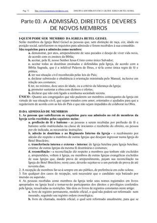 Pag. 71 Site: www.josiasmoura.wordpress.com DISCIPULADO BÍBLICO EM 21 LIÇOES: IGREJA BETEL GEISEL
Parte 03: A ADMISSÃO, DIREITOS E DEVERES
DE NOVOS MEMBROS
I-QUEM PODE SER MEMBRO DA IGREJA BETEL GEISEL
Serão membros da Igreja Betel Geisel as pessoas que, sem distinção de raça, cor, idade ou
posição social, satisfizerem os requisitos para admissão e forem recebidos à sua comunhão.
São requisitos para a admissão como membro:
a. demonstrar, por atos, arrependimento de seus pecados e desejo de viver vida nova,
de acordo com os ensinos da Bíblia;
b. aceitar, pela fé, nosso Senhor Jesus Cristo como único Salvador;
c. aceitar todas as doutrinas ensinadas e defendidas pela Igreja, de acordo com a
Bíblia Sagrada, que é a infalível Palavra de Deus, e tê-la como única regra de fé e
prática;
d. ter sua situação civil reconhecida pelas leis do País;
e. declarar submissão e obediência à orientação ministrada pelo Manual, inclusive em
relação aos costumes;
f. ter, no mínimo, doze anos de idade, ou a critério da liderança da Igreja;
g. prometer sustentar a obra com dízimos e ofertas;
h. declarar que não está ligado a nenhuma sociedade secreta.
ÚNICO - Quanto aos congregados que não puderem ser membros comungantes da Igreja em
virtude de sua situação civil, que sejam tratados com amor, orientados e ajudados para que a
regularizem de acordo com as leis do País e que não sejam impedidos de colaborar na Obra.
II-DA ADMISSÃO DE MEMBROS
1. As pessoas que satisfizerem os requisitos para sua admissão no rol de membros da
Igreja serão recebidos pelos seguintes meios:
a. profissão de fé e batismo - as pessoas a serem recebidas por profissão de fé e
batismo serão matriculadas na classe de iniciantes e receberão do obreiro, ou pessoa
por ele indicada, as necessárias instruções;
b. adesão às doutrinas e ao Regimento Interno da Igreja - o recebimento por
adesão diz respeito a membros de outras Igrejas que desejam ingressar numa Igreja do
Betel Brasileiro;
c. transferência interna e externa - interna: de Igreja betelina para Igreja betelina;
externa: de outras Igrejas da mesma fé doutrinária e costumes;
d. reconciliação - a reconciliação diz respeito a membros que tenham sido excluídos
e, arrependidos, voltem à Igreja, ou membros de outras Igrejas evangélicas excluídos
de suas Igrejas que, dando prova de arrependimento, peçam sua reconciliação na
Igreja do Betel Brasileiro; neste caso, deverão sujeitar-se a um período de prova de até
noventa dias.
2. A recepção de membros far-se-á sempre em ato público, de preferência em culto solene.
3. Em qualquer dos casos de recepção, será necessário que o candidato seja batizado por
imersão ou aspersão.
4. As pessoas recebidas como membros da Igreja terão seus nomes registrados em livros
apropriados na Igreja local e tornar-se-ão participantes dos direitos e privilégios conferidos
pela Igreja, ressalvadas as restrições. São dois os livros de registros constantes neste artigo:
a. livro de registro permanente, modelo oficial, o qual não poderá ser reformado nem
rasurado, seguindo seu registro ordem cronológica;
b. livro de chamada, modelo oficial, o qual será reformado anualmente, para que se
 