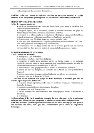 Pag. 72 Site: www.josiasmoura.wordpress.com DISCIPULADO BÍBLICO EM 21 LIÇOES: IGREJA BETEL GEISEL
tenha, sempre em dia, o número de membros.
ÚNICO - Além dos livros de registros referidos no parágrafo anterior, a Igreja
manterá livros apropriados para registros de casamentos e apresentação de crianças.
III-DOS DEVERES DOS MEMBROS
1. São deveres dos membros:
a. participar assiduamente dos cultos da Igreja, bem como apoiar e participar dos
empreendimentos da mesma;
b. cooperar regular, fiel e ativamente, quanto ao sustento financeiro da Igreja do
Senhor da qual é membro, através de seus dízimos e ofertas;
c. submeter-se às admoestações e exortações da liderança da Igreja, com humildade,
evitando atitudes que venham gerar conflitos ou facções no seu âmbito;
d. desempenhar, com fidelidade, os cargos para os quais for eleito;
e. zelar pelo bom testemunho do Evangelho, pela reputação de seus irmãos em Cristo,
bem como pelo nome de sua Igreja e de seus ministros;
f. comunicar-se com sua Igreja dando-lhe ciência imediata quando dela se ausentar
por mais de trinta dias, quer por motivo de saúde, trabalho, estudos ou viagens.
IV-DOS DIREITOS DOS MEMBROS
1. São Direitos dos Membros:
a. participar da Ceia do Senhor;
b. usufruir os benefícios espirituais da Igreja;
c. concorrer à eleição para quaisquer cargos da Igreja, exceto os de natureza
ministerial, para os quais se torna necessário que o candidato possua a vocação do
ministério devidamente reconhecida pela SUMEBB;
d. transferir-se de uma Igreja para outra da mesma fé doutrinária e costumes;
e. apelar, em caso de disciplina, ao Conselho da SUMEBB ou ao Superintendente
Regional;
f. receber assistência religiosa e espiritual da Igreja, provida por seu ministério;
g. ter voz e voto nas deliberações da Igreja.
2. Deixarão de ser membros das Igrejas do Betel Brasileiro e perderão, por isso, os
direitos e privilégios que desfrutam:
a. os que se retiram a próprio pedido, feito por escrito ao obreiro, ou verbalmente, ao
Conselho da Igreja;
b. os que forem excluídos por determinação disciplinar;
c. os ausentes por mais de seis meses;
d. os que levarem carta de transferência para outra Igreja da mesma fé doutrinária e
costumes;
e. os falecidos.
3. Os membros de Igreja de paradeiro ignorado durante três meses serão inscritos em
rol separado; três meses após esse prazo, se não forem encontrados, serão excluídos.
ÚNICO - Nenhuma pessoa cujo nome for cancelado do rol de uma Igreja local poderá
ser arrolada em outra, sem que haja entendimento prévio entre as respectivas
lideranças.
 