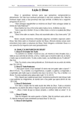 Pag. 8 Site: www.josiasmoura.wordpress.com DISCIPULADO BÍBLICO EM 21 LIÇOES: IGREJA BETEL GEISEL
Lição 2: Deus
Deus é grandioso demais para que possamos compreendê-Lo
plenamente. Ele não teve nenhum princípio e não tem nenhum fim. Não há
nenhum lugar onde a Sua presença não seja sentida. A Bíblia faz a seguinte
pergunta em Jó 11:7:
"Você consegue esquadrinhar os mistérios de Deus? Você consegue sondar os
limites do Todo-Poderoso? "
Deus habita no Céu e Ele reina sobre toda a terra. A Bíblia nos diz:
“Isto é o que diz o Senhor: O céu é o Meu trono e a terra é o escabelo dos Meus
pés... "(Is 66:1).
"Deus reina sobre as nações. Deus está assentado sobre o Seu trono santo " (SI
47:8).
Neste estudo estaremos enfocando algumas verdades especiais sobre
Deus. São fatos sobre o imutável caráter de Deus. Através destas coisas você
entenderá mais sobre a natureza de Deus. Você chegará a entender Deus e a
ver como Ele Se importa com você pessoalmente.
A. QUAL É A NATUREZA DE DEUS?
1. Deus É O Criador De Tudo
“Tu somente és o Senhor. Fizeste os céus, até mesmo os mais elevados céus, e
todos os seus exércitos de estrelas, a terra, e tudo o que se encontra sobre ela, os mares,
e tudo o que se encontra neles. Tu dás a vida a tudo, e as multidões do céu Te adoram''
(Ne 9:6).
"Pois Tu criaste o meu mais profundo ser. Entreteceste-me no ventre de minha
mãe "(SI 139:13).
2. Deus É Todo-Poderoso
"...Pois quem resiste à Sua vontade? O oleiro não tem poder sobre o barro? "
(Rm 9:19-21). "Tu, ó Senhor, és a magnificência, e o poder, e a glória, e a majestade, e
o esplendor, pois tudo o que se encontra nos céus e na terra é Teu. Teu, ó Senhor, é o
Reino. Tu estás exaltado como cabeça sobre tudo" (1 Cr 29:11).
"Ora, Aquele que é poderoso para fazer incomensuravelmente mais do que tudo
o que pedimos ou imaginamos, de acordo com o Seu poder que opera dentro de nós
"(Ef 3:20).
3. Deus É Onisciente
"Em toda a criação não há nada oculto dos olhos de Deus. Tudo se encontra
descoberto e nu diante dos olhos d 'Aquele a Quem devemos prestar contas"(Hb 4:13).
" ...Deus é maior do que os nossos corações, e conhece todas as coisas" (1 Jo
3:20).
4. Deus E Santo
"Não há ninguém tão santo quanto o Senhor. Não há nenhum outro além de
Ti. Não há nenhuma rocha semelhante ao nosso Deus"(1 Sm 2:2).
5. Deus É Um Espírito
 