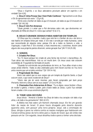 Pag. 9 Site: www.josiasmoura.wordpress.com DISCIPULADO BÍBLICO EM 21 LIÇOES: IGREJA BETEL GEISEL
“Deus é Espírito, e os Seus adoradores precisam adorar em espírito e em
verdade"(Jo 4:24).
6. Deus É Uma Pessoa Que Você Pode Conhecer "Aproximem-se de Deus
e Ele Se aproximará de vocês " (Tg 4:8).
“Perto está o Senhor de todos os que O invocam, de todos os que O invocam em
verdade "(Sl 145:18).
7. Deus É Um Pai Amoroso
"Quão grande é o amor que o Pai derramou sobre nós, que devêssemos ser
chamados de filhos de Deus! E é isto o que somos!"(l Jo 3:1).
B. DEUS É GRANDE DEMAIS PARA HABITAR EM TEMPLOS
“O Deus que fez o mundo e tudo o que nele há é o Senhor do céu e da terra e
não habita em templos feitos por mãos. E Ele não é servido por mãos humanas, como
que necessitando de alguma coisa, porque Ele dá a todos os homens a vida, a
respiração, e tudo Pois n 'Ele vivemos, o mais movemo-nos, e existimos. Assim como
alguns dos seus próprios poetas disseram, somos geração Sua"(At 17:24,25.28).
C. SOMOS:
1. Criados Por Deus
"Eu Te louvo porque fui criado de uma forma tão terrível e maravilhosa. As
Tuas obras são maravilhosas. Isto eu sei muito bem. Os meus ossos não estavam
escondidos de Ti quando fui formado em oculto.
"Quando fui entretecido nas profundezas da terra, os Teus olhos viram o meu
corpo ainda informe. Todos os dias ordenados para mim foram escritos no Teu livro
antes mesmo que um só deles existisse"'(SI 139:14-16).
2. Propriedade De Deus
Vocês não sabem que os seus corpos são um templo do Espírito Santo, o Qual
está em vocês, e que vocês receberam de Deus?
"Vocês não são de vocês mesmos, pois foram comprados por bom preço
Portanto, honrem a Deus com os seus corpos" (1 Co 6:19,20).
3. Chamados Para Adorarmos A Deus "Tu és digno, nosso Senhor e Deus,
de receber a glória, e honra e poder, pois criaste todas as coisas, e pela Tua vontade
foram criadas e têm a sua existência (Ap4:ll).
D. TOME UMA DECISÃO
Jesus disse: "Amarás o Senhor teu Deus de todo o teu coração e de toda a tua
alma, e de todo o teu pensamento" (Mt 22:37).
A Bíblia nos fala sobre um homem chamado Josué. Ele foi um grande
líder da nação de Israel. O povo havia divagado pelo deserto durante
quarenta anos, sem possuir uma terra própria. Josué, sob a orientação de
Deus, dirigiu o povo na vitória contra as nações malignas que habitavam em
Canaã e tomou posse da terra deles para a nação de Israel, que até então não
possuía um lar. Em seguida, Josué desafiou todo o povo a tomar uma decisão:
 