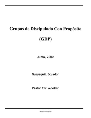 Grupos de Discipulado Con Propósito

                (GDP)


              Junio, 2002




          Guayaquil, Ecuador



           Pastor Carl Moeller




                Purpose Driven ©
 
