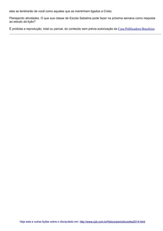 elas se lembrarão de você como aqueles que as mantinham ligados a Cristo.
Planejando atividades: O que sua classe de Escola Sabatina pode fazer na próxima semana como resposta
ao estudo da lição?
É proibida a reprodução, total ou parcial, do conteúdo sem prévia autorização da Casa Publicadora Brasileira

Veja esta e outras lições sobre o discipulado em: http://www.cpb.com.br/htdocs/periodicos/les2014.html

 