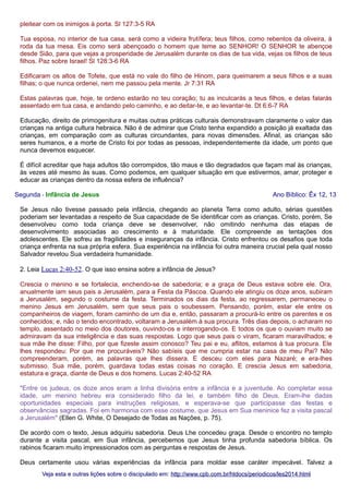 pleitear com os inimigos à porta. Sl 127:3-5 RA
Tua esposa, no interior de tua casa, será como a videira frutífera; teus filhos, como rebentos da oliveira, à
roda da tua mesa. Eis como será abençoado o homem que teme ao SENHOR! O SENHOR te abençoe
desde Sião, para que vejas a prosperidade de Jerusalém durante os dias de tua vida, vejas os filhos de teus
filhos. Paz sobre Israel! Sl 128:3-6 RA
Edificaram os altos de Tofete, que está no vale do filho de Hinom, para queimarem a seus filhos e a suas
filhas; o que nunca ordenei, nem me passou pela mente. Jr 7:31 RA
Estas palavras que, hoje, te ordeno estarão no teu coração; tu as inculcarás a teus filhos, e delas falarás
assentado em tua casa, e andando pelo caminho, e ao deitar-te, e ao levantar-te. Dt 6:6-7 RA
Educação, direito de primogenitura e muitas outras práticas culturais demonstravam claramente o valor das
crianças na antiga cultura hebraica. Não é de admirar que Cristo tenha expandido a posição já exaltada das
crianças, em comparação com as culturas circundantes, para novas dimensões. Afinal, as crianças são
seres humanos, e a morte de Cristo foi por todas as pessoas, independentemente da idade, um ponto que
nunca devemos esquecer.
É difícil acreditar que haja adultos tão corrompidos, tão maus e tão degradados que façam mal às crianças,
às vezes até mesmo às suas. Como podemos, em qualquer situação em que estivermos, amar, proteger e
educar as crianças dentro da nossa esfera de influência?
Segunda - Infância de Jesus

Ano Bíblico: Êx 12, 13

Se Jesus não tivesse passado pela infância, chegando ao planeta Terra como adulto, sérias questões
poderiam ser levantadas a respeito de Sua capacidade de Se identificar com as crianças. Cristo, porém, Se
desenvolveu como toda criança deve se desenvolver, não omitindo nenhuma das etapas de
desenvolvimento associadas ao crescimento e à maturidade. Ele compreende as tentações dos
adolescentes. Ele sofreu as fragilidades e inseguranças da infância. Cristo enfrentou os desafios que toda
criança enfrenta na sua própria esfera. Sua experiência na infância foi outra maneira crucial pela qual nosso
Salvador revelou Sua verdadeira humanidade.
2. Leia Lucas 2:40-52. O que isso ensina sobre a infância de Jesus?
Crescia o menino e se fortalecia, enchendo-se de sabedoria; e a graça de Deus estava sobre ele. Ora,
anualmente iam seus pais a Jerusalém, para a Festa da Páscoa. Quando ele atingiu os doze anos, subiram
a Jerusalém, segundo o costume da festa. Terminados os dias da festa, ao regressarem, permaneceu o
menino Jesus em Jerusalém, sem que seus pais o soubessem. Pensando, porém, estar ele entre os
companheiros de viagem, foram caminho de um dia e, então, passaram a procurá-lo entre os parentes e os
conhecidos; e, não o tendo encontrado, voltaram a Jerusalém à sua procura. Três dias depois, o acharam no
templo, assentado no meio dos doutores, ouvindo-os e interrogando-os. E todos os que o ouviam muito se
admiravam da sua inteligência e das suas respostas. Logo que seus pais o viram, ficaram maravilhados; e
sua mãe lhe disse: Filho, por que fizeste assim conosco? Teu pai e eu, aflitos, estamos à tua procura. Ele
lhes respondeu: Por que me procuráveis? Não sabíeis que me cumpria estar na casa de meu Pai? Não
compreenderam, porém, as palavras que lhes dissera. E desceu com eles para Nazaré; e era-lhes
submisso. Sua mãe, porém, guardava todas estas coisas no coração. E crescia Jesus em sabedoria,
estatura e graça, diante de Deus e dos homens. Lucas 2:40-52 RA
"Entre os judeus, os doze anos eram a linha divisória entre a infância e a juventude. Ao completar essa
idade, um menino hebreu era considerado filho da lei, e também filho de Deus. Eram-lhe dadas
oportunidades especiais para instruções religiosas, e esperava-se que participasse das festas e
observâncias sagradas. Foi em harmonia com esse costume, que Jesus em Sua meninice fez a visita pascal
a Jerusalém" (Ellen G. White, O Desejado de Todas as Nações, p. 75).
De acordo com o texto, Jesus adquiriu sabedoria. Deus Lhe concedeu graça. Desde o encontro no templo
durante a visita pascal, em Sua infância, percebemos que Jesus tinha profunda sabedoria bíblica. Os
rabinos ficaram muito impressionados com as perguntas e respostas de Jesus.
Deus certamente usou várias experiências da infância para moldar esse caráter impecável. Talvez a
Veja esta e outras lições sobre o discipulado em: http://www.cpb.com.br/htdocs/periodicos/les2014.html

 