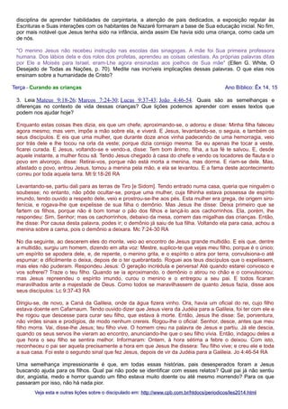 disciplina de aprender habilidades de carpintaria, a atenção de pais dedicados, a exposição regular às
Escrituras e Suas interações com os habitantes de Nazaré formaram a base de Sua educação inicial. No fim,
por mais notável que Jesus tenha sido na infância, ainda assim Ele havia sido uma criança, como cada um
de nós.
"O menino Jesus não recebeu instrução nas escolas das sinagogas. A mãe foi Sua primeira professora
humana. Dos lábios dela e dos rolos dos profetas, aprendeu as coisas celestiais. As próprias palavras ditas
por Ele a Moisés para Israel, eram-Lhe agora ensinadas aos joelhos de Sua mãe" (Ellen G. White, O
Desejado de Todas as Nações, p. 70). Medite nas incríveis implicações dessas palavras. O que elas nos
ensinam sobre a humanidade de Cristo?
Terça - Curando as crianças

Ano Bíblico: Êx 14, 15

3. Leia Mateus 9:18-26; Marcos 7:24-30; Lucas 9:37-43; João 4:46-54. Quais são as semelhanças e
diferenças no contexto de vida dessas crianças? Que lições podemos aprender com esses textos que
podem nos ajudar hoje?
Enquanto estas coisas lhes dizia, eis que um chefe, aproximando-se, o adorou e disse: Minha filha faleceu
agora mesmo; mas vem, impõe a mão sobre ela, e viverá. E Jesus, levantando-se, o seguia, e também os
seus discípulos. E eis que uma mulher, que durante doze anos vinha padecendo de uma hemorragia, veio
por trás dele e lhe tocou na orla da veste; porque dizia consigo mesma: Se eu apenas lhe tocar a veste,
ficarei curada. E Jesus, voltando-se e vendo-a, disse: Tem bom ânimo, filha, a tua fé te salvou. E, desde
aquele instante, a mulher ficou sã. Tendo Jesus chegado à casa do chefe e vendo os tocadores de flauta e o
povo em alvoroço, disse: Retirai-vos, porque não está morta a menina, mas dorme. E riam-se dele. Mas,
afastado o povo, entrou Jesus, tomou a menina pela mão, e ela se levantou. E a fama deste acontecimento
correu por toda aquela terra. Mt 9:18-26 RA
Levantando-se, partiu dali para as terras de Tiro [e Sidom]. Tendo entrado numa casa, queria que ninguém o
soubesse; no entanto, não pôde ocultar-se, porque uma mulher, cuja filhinha estava possessa de espírito
imundo, tendo ouvido a respeito dele, veio e prostrou-se-lhe aos pés. Esta mulher era grega, de origem sirofenícia, e rogava-lhe que expelisse de sua filha o demônio. Mas Jesus lhe disse: Deixa primeiro que se
fartem os filhos, porque não é bom tomar o pão dos filhos e lançá-lo aos cachorrinhos. Ela, porém, lhe
respondeu: Sim, Senhor; mas os cachorrinhos, debaixo da mesa, comem das migalhas das crianças. Então,
lhe disse: Por causa desta palavra, podes ir; o demônio já saiu de tua filha. Voltando ela para casa, achou a
menina sobre a cama, pois o demônio a deixara. Mc 7:24-30 RA
No dia seguinte, ao descerem eles do monte, veio ao encontro de Jesus grande multidão. E eis que, dentre
a multidão, surgiu um homem, dizendo em alta voz: Mestre, suplico-te que vejas meu filho, porque é o único;
um espírito se apodera dele, e, de repente, o menino grita, e o espírito o atira por terra, convulsiona-o até
espumar; e dificilmente o deixa, depois de o ter quebrantado. Roguei aos teus discípulos que o expelissem,
mas eles não puderam. Respondeu Jesus: Ó geração incrédula e perversa! Até quando estarei convosco e
vos sofrerei? Traze o teu filho. Quando se ia aproximando, o demônio o atirou no chão e o convulsionou;
mas Jesus repreendeu o espírito imundo, curou o menino e o entregou a seu pai. E todos ficaram
maravilhados ante a majestade de Deus. Como todos se maravilhassem de quanto Jesus fazia, disse aos
seus discípulos: Lc 9:37-43 RA
Dirigiu-se, de novo, a Caná da Galileia, onde da água fizera vinho. Ora, havia um oficial do rei, cujo filho
estava doente em Cafarnaum. Tendo ouvido dizer que Jesus viera da Judéia para a Galileia, foi ter com ele e
lhe rogou que descesse para curar seu filho, que estava à morte. Então, Jesus lhe disse: Se, porventura,
não virdes sinais e prodígios, de modo nenhum crereis. Rogou-lhe o oficial: Senhor, desce, antes que meu
filho morra. Vai, disse-lhe Jesus; teu filho vive. O homem creu na palavra de Jesus e partiu. Já ele descia,
quando os seus servos lhe vieram ao encontro, anunciando-lhe que o seu filho vivia. Então, indagou deles a
que hora o seu filho se sentira melhor. Informaram: Ontem, à hora sétima a febre o deixou. Com isto,
reconheceu o pai ser aquela precisamente a hora em que Jesus lhe dissera: Teu filho vive; e creu ele e toda
a sua casa. Foi este o segundo sinal que fez Jesus, depois de vir da Judéia para a Galileia. Jo 4:46-54 RA
Uma semelhança impressionante é que, em todas essas histórias, pais desesperados foram a Jesus
buscando ajuda para os filhos. Qual pai não pode se identificar com esses relatos? Qual pai já não sentiu
dor, angústia, medo e horror quando um filho estava muito doente ou até mesmo morrendo? Para os que
passaram por isso, não há nada pior.
Veja esta e outras lições sobre o discipulado em: http://www.cpb.com.br/htdocs/periodicos/les2014.html

 