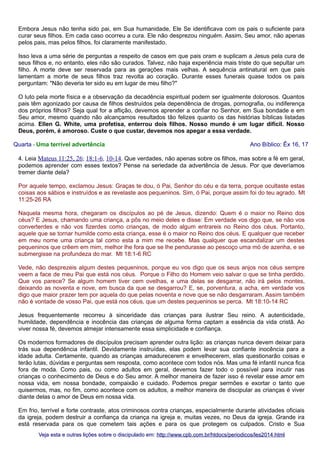 Embora Jesus não tenha sido pai, em Sua humanidade, Ele Se identificava com os pais o suficiente para
curar seus filhos. Em cada caso ocorreu a cura. Ele não desprezou ninguém. Assim, Seu amor, não apenas
pelos pais, mas pelos filhos, foi claramente manifestado.
Isso leva a uma série de perguntas a respeito de casos em que pais oram e suplicam a Jesus pela cura de
seus filhos e, no entanto, eles não são curados. Talvez, não haja experiência mais triste do que sepultar um
filho. A morte deve ser reservada para as gerações mais velhas. A sequência antinatural em que pais
lamentam a morte de seus filhos traz revolta ao coração. Durante esses funerais quase todos os pais
perguntam: "Não deveria ter sido eu em lugar de meu filho?"
O luto pela morte física e a observação da decadência espiritual podem ser igualmente dolorosos. Quantos
pais têm agonizado por causa de filhos destruídos pela dependência de drogas, pornografia, ou indiferença
dos próprios filhos? Seja qual for a aflição, devemos aprender a confiar no Senhor, em Sua bondade e em
Seu amor, mesmo quando não alcançamos resultados tão felizes quanto os das histórias bíblicas listadas
acima. Ellen G. White, uma profetisa, enterrou dois filhos. Nosso mundo é um lugar difícil. Nosso
Deus, porém, é amoroso. Custe o que custar, devemos nos apegar a essa verdade.
Quarta - Uma terrível advertência

Ano Bíblico: Êx 16, 17

4. Leia Mateus 11:25, 26; 18:1-6, 10-14. Que verdades, não apenas sobre os filhos, mas sobre a fé em geral,
podemos aprender com esses textos? Pense na seriedade da advertência de Jesus. Por que deveríamos
tremer diante dela?
Por aquele tempo, exclamou Jesus: Graças te dou, ó Pai, Senhor do céu e da terra, porque ocultaste estas
coisas aos sábios e instruídos e as revelaste aos pequeninos. Sim, ó Pai, porque assim foi do teu agrado. Mt
11:25-26 RA
Naquela mesma hora, chegaram os discípulos ao pé de Jesus, dizendo: Quem é o maior no Reino dos
céus? E Jesus, chamando uma criança, a pôs no meio deles e disse: Em verdade vos digo que, se não vos
converterdes e não vos fizerdes como crianças, de modo algum entrareis no Reino dos céus. Portanto,
aquele que se tornar humilde como esta criança, esse é o maior no Reino dos céus. E qualquer que receber
em meu nome uma criança tal como esta a mim me recebe. Mas qualquer que escandalizar um destes
pequeninos que crêem em mim, melhor lhe fora que se lhe pendurasse ao pescoço uma mó de azenha, e se
submergisse na profundeza do mar. Mt 18:1-6 RC
Vede, não desprezeis algum destes pequeninos, porque eu vos digo que os seus anjos nos céus sempre
veem a face de meu Pai que está nos céus. Porque o Filho do Homem veio salvar o que se tinha perdido.
Que vos parece? Se algum homem tiver cem ovelhas, e uma delas se desgarrar, não irá pelos montes,
deixando as noventa e nove, em busca da que se desgarrou? E, se, porventura, a acha, em verdade vos
digo que maior prazer tem por aquela do que pelas noventa e nove que se não desgarraram. Assim também
não é vontade de vosso Pai, que está nos céus, que um destes pequeninos se perca. Mt 18:10-14 RC
Jesus frequentemente recorreu à sinceridade das crianças para ilustrar Seu reino. A autenticidade,
humildade, dependência e inocência das crianças de alguma forma captam a essência da vida cristã. Ao
viver nossa fé, devemos almejar intensamente essa simplicidade e confiança.
Os modernos formadores de discípulos precisam aprender outra lição: as crianças nunca devem deixar para
trás sua dependência infantil. Devidamente instruídas, elas podem levar sua confiante inocência para a
idade adulta. Certamente, quando as crianças amadurecerem e envelhecerem, elas questionarão coisas e
terão lutas, dúvidas e perguntas sem resposta, como acontece com todos nós. Mas uma fé infantil nunca fica
fora de moda. Como pais, ou como adultos em geral, devemos fazer todo o possível para incutir nas
crianças o conhecimento de Deus e do Seu amor. A melhor maneira de fazer isso é revelar esse amor em
nossa vida, em nossa bondade, compaixão e cuidado. Podemos pregar sermões e exortar o tanto que
quisermos, mas, no fim, como acontece com os adultos, a melhor maneira de discipular as crianças é viver
diante delas o amor de Deus em nossa vida.
Em frio, terrível e forte contraste, atos criminosos contra crianças, especialmente durante atividades oficiais
da igreja, podem destruir a confiança da criança na igreja e, muitas vezes, no Deus da igreja. Grande ira
está reservada para os que cometem tais ações e para os que protegem os culpados. Cristo e Sua
Veja esta e outras lições sobre o discipulado em: http://www.cpb.com.br/htdocs/periodicos/les2014.html

 
