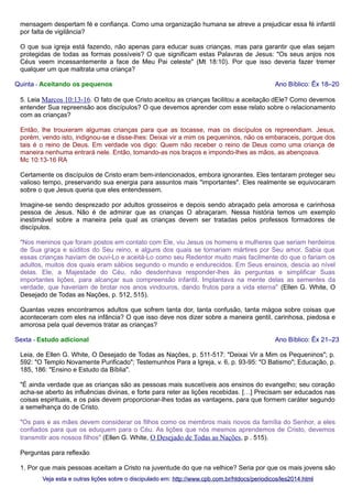 mensagem despertam fé e confiança. Como uma organização humana se atreve a prejudicar essa fé infantil
por falta de vigilância?
O que sua igreja está fazendo, não apenas para educar suas crianças, mas para garantir que elas sejam
protegidas de todas as formas possíveis? O que significam estas Palavras de Jesus: "Os seus anjos nos
Céus veem incessantemente a face de Meu Pai celeste" (Mt 18:10). Por que isso deveria fazer tremer
qualquer um que maltrata uma criança?
Quinta - Aceitando os pequenos

Ano Bíblico: Êx 18–20

5. Leia Marcos 10:13-16. O fato de que Cristo aceitou as crianças facilitou a aceitação dEle? Como devemos
entender Sua repreensão aos discípulos? O que devemos aprender com esse relato sobre o relacionamento
com as crianças?
Então, lhe trouxeram algumas crianças para que as tocasse, mas os discípulos os repreendiam. Jesus,
porém, vendo isto, indignou-se e disse-lhes: Deixai vir a mim os pequeninos, não os embaraceis, porque dos
tais é o reino de Deus. Em verdade vos digo: Quem não receber o reino de Deus como uma criança de
maneira nenhuma entrará nele. Então, tomando-as nos braços e impondo-lhes as mãos, as abençoava.
Mc 10:13-16 RA
Certamente os discípulos de Cristo eram bem-intencionados, embora ignorantes. Eles tentaram proteger seu
valioso tempo, preservando sua energia para assuntos mais "importantes". Eles realmente se equivocaram
sobre o que Jesus queria que eles entendessem.
Imagine-se sendo desprezado por adultos grosseiros e depois sendo abraçado pela amorosa e carinhosa
pessoa de Jesus. Não é de admirar que as crianças O abraçaram. Nessa história temos um exemplo
inestimável sobre a maneira pela qual as crianças devem ser tratadas pelos professos formadores de
discípulos.
"Nos meninos que foram postos em contato com Ele, viu Jesus os homens e mulheres que seriam herdeiros
de Sua graça e súditos do Seu reino, e alguns dos quais se tornariam mártires por Seu amor. Sabia que
essas crianças haviam de ouvi-Lo e aceitá-Lo como seu Redentor muito mais facilmente do que o fariam os
adultos, muitos dos quais eram sábios segundo o mundo e endurecidos. Em Seus ensinos, descia ao nível
delas. Ele, a Majestade do Céu, não desdenhava responder-lhes às perguntas e simplificar Suas
importantes lições, para alcançar sua compreensão infantil. Implantava na mente delas as sementes da
verdade, que haveriam de brotar nos anos vindouros, dando frutos para a vida eterna" (Ellen G. White, O
Desejado de Todas as Nações, p. 512, 515).
Quantas vezes encontramos adultos que sofrem tanta dor, tanta confusão, tanta mágoa sobre coisas que
aconteceram com eles na infância? O que isso deve nos dizer sobre a maneira gentil, carinhosa, piedosa e
amorosa pela qual devemos tratar as crianças?
Sexta - Estudo adicional

Ano Bíblico: Êx 21–23

Leia, de Ellen G. White, O Desejado de Todas as Nações, p. 511-517: "Deixai Vir a Mim os Pequeninos"; p.
592: "O Templo Novamente Purificado"; Testemunhos Para a Igreja, v. 6, p. 93-95: "O Batismo"; Educação, p.
185, 186: "Ensino e Estudo da Bíblia".
"É ainda verdade que as crianças são as pessoas mais suscetíveis aos ensinos do evangelho; seu coração
acha-se aberto às influências divinas, e forte para reter as lições recebidas. […] Precisam ser educados nas
coisas espirituais, e os pais devem proporcionar-lhes todas as vantagens, para que formem caráter segundo
a semelhança do de Cristo.
"Os pais e as mães devem considerar os filhos como os membros mais novos da família do Senhor, a eles
confiados para que os eduquem para o Céu. As lições que nós mesmos aprendemos de Cristo, devemos
transmitir aos nossos filhos" (Ellen G. White, O Desejado de Todas as Nações, p . 515).
Perguntas para reflexão
1. Por que mais pessoas aceitam a Cristo na juventude do que na velhice? Seria por que os mais jovens são
Veja esta e outras lições sobre o discipulado em: http://www.cpb.com.br/htdocs/periodicos/les2014.html

 