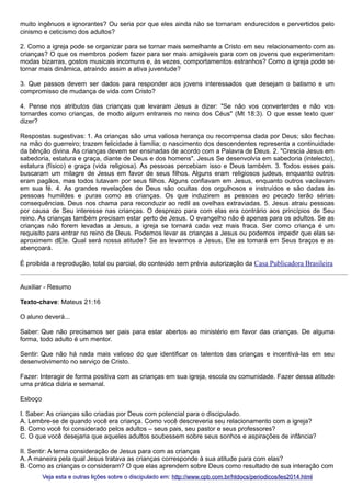 muito ingênuos e ignorantes? Ou seria por que eles ainda não se tornaram endurecidos e pervertidos pelo
cinismo e ceticismo dos adultos?
2. Como a igreja pode se organizar para se tornar mais semelhante a Cristo em seu relacionamento com as
crianças? O que os membros podem fazer para ser mais amigáveis para com os jovens que experimentam
modas bizarras, gostos musicais incomuns e, às vezes, comportamentos estranhos? Como a igreja pode se
tornar mais dinâmica, atraindo assim a ativa juventude?
3. Que passos devem ser dados para responder aos jovens interessados que desejam o batismo e um
compromisso de mudança de vida com Cristo?
4. Pense nos atributos das crianças que levaram Jesus a dizer: "Se não vos converterdes e não vos
tornardes como crianças, de modo algum entrareis no reino dos Céus" (Mt 18:3). O que esse texto quer
dizer?
Respostas sugestivas: 1. As crianças são uma valiosa herança ou recompensa dada por Deus; são flechas
na mão do guerreiro; trazem felicidade à família; o nascimento dos descendentes representa a continuidade
da bênção divina. As crianças devem ser ensinadas de acordo com a Palavra de Deus. 2. "Crescia Jesus em
sabedoria, estatura e graça, diante de Deus e dos homens". Jesus Se desenvolvia em sabedoria (intelecto),
estatura (físico) e graça (vida religiosa). As pessoas percebiam isso e Deus também. 3. Todos esses pais
buscaram um milagre de Jesus em favor de seus filhos. Alguns eram religiosos judeus, enquanto outros
eram pagãos, mas todos lutavam por seus filhos. Alguns confiavam em Jesus, enquanto outros vacilavam
em sua fé. 4. As grandes revelações de Deus são ocultas dos orgulhosos e instruídos e são dadas às
pessoas humildes e puras como as crianças. Os que induzirem as pessoas ao pecado terão sérias
consequências. Deus nos chama para reconduzir ao redil as ovelhas extraviadas. 5. Jesus atraiu pessoas
por causa de Seu interesse nas crianças. O desprezo para com elas era contrário aos princípios de Seu
reino. As crianças também precisam estar perto de Jesus. O evangelho não é apenas para os adultos. Se as
crianças não forem levadas a Jesus, a igreja se tornará cada vez mais fraca. Ser como criança é um
requisito para entrar no reino de Deus. Podemos levar as crianças a Jesus ou podemos impedir que elas se
aproximem dEle. Qual será nossa atitude? Se as levarmos a Jesus, Ele as tomará em Seus braços e as
abençoará.
É proibida a reprodução, total ou parcial, do conteúdo sem prévia autorização da Casa Publicadora Brasileira
Auxiliar - Resumo
Texto-chave: Mateus 21:16
O aluno deverá...
Saber: Que não precisamos ser pais para estar abertos ao ministério em favor das crianças. De alguma
forma, todo adulto é um mentor.
Sentir: Que não há nada mais valioso do que identificar os talentos das crianças e incentivá-las em seu
desenvolvimento no serviço de Cristo.
Fazer: Interagir de forma positiva com as crianças em sua igreja, escola ou comunidade. Fazer dessa atitude
uma prática diária e semanal.
Esboço
I. Saber: As crianças são criadas por Deus com potencial para o discipulado.
A. Lembre-se de quando você era criança. Como você descreveria seu relacionamento com a igreja?
B. Como você foi considerado pelos adultos – seus pais, seu pastor e seus professores?
C. O que você desejaria que aqueles adultos soubessem sobre seus sonhos e aspirações de infância?
II. Sentir: A terna consideração de Jesus para com as crianças
A. A maneira pela qual Jesus tratava as crianças corresponde à sua atitude para com elas?
B. Como as crianças o consideram? O que elas aprendem sobre Deus como resultado de sua interação com
Veja esta e outras lições sobre o discipulado em: http://www.cpb.com.br/htdocs/periodicos/les2014.html

 