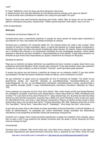você?
III. Fazer: Refletindo o amor de Jesus aos Seus discípulos mais jovens
A. Nesta semana, Sua vida seria diferente se você olhasse para as crianças como Jesus as olhava?
B. Você se sente mais confortável em trabalhar com criança de qual idade? Por quê?
Resumo: Quanto mais cedo formarmos discípulos para Cristo, melhor. Mas, às vezes, em vez de cultivar o
talento e entusiasmo dos jovens, dizemos-lhes: "Voltem quando estiverem mais velhos". Isso é um erro.
Ciclo do Aprendizado
Motivação
Focalizando as Escrituras: Mateus 21:16
Conceito-chave para o crescimento espiritual: O coração de Jesus sempre foi tocado pelos vulneráveis e
que estavam em risco. Isso explica Seu desejo de abraçar as crianças.
Somente para o professor: Um conhecido ditado diz: "As crianças devem ser vistas e não ouvidas." Esse
conceito foi aceito em muitas sociedades. Agora, a maioria das pessoas em nossas igrejas é esclarecida o
suficiente para saber que Deus tem grande consideração pelas crianças. No entanto, mesmo reconhecendo
que o ministério das crianças é um componente importante de toda congregação saudável, muitos podem
expressar a atitude de que esse ministério é "responsabilidade de outra pessoa". A lição desta semana é um
lembrete de que somos todos responsáveis por ajudar a transformar as crianças em discípulos.
Atividade de abertura
Peça que os membros da classe relembrem sua experiência de haver crescido na igreja. Quais foram seus
professores da Escola Sabatina? Quais músicas eles cantavam? O que eles lembram sobre seus pastores?
A igreja era um lugar amigável, ou eles se sentiam "invisíveis", sendo ignorados pelas pessoas?
E quanto aos alunos que não tiveram o benefício de crescer em um ambiente cristão? O que eles acham
que perderam? Se eles não tiveram influências cristãs na infância, como conheceram a Cristo?
Os que cresceram na igreja nunca se esquecerão do hino O Chamado do Capitão: "U'a tarefa há pra
fazer!/Armas tendes pra terçar?/O chamado já soou/Missionários! Voluntários!/Alistai-vos sem
tardar,/Respondei: 'Eu vou, eu vou,'/Missionários Voluntários, Voluntários/Cristo à frente, vencerá,/Cristo a
cada lado/Ele salvação dará/É o nosso brado/Missionários Voluntários Voluntários" (Melodias de Vitória,
102).
Como podemos nos esquecer do hino Faze Como Daniel: "Meu irmão intenta ser/Tal qual Daniel,/Resoluto
em combater/O usurpador cruel?/Faze como Daniel,/Serve o eterno Deus./Entre os infiéis, fiel,/Marcha para
os Céus."? E o que dizer do hino Jesus Precisa de Ti: "Jesus precisa hoje, sim, de jovens de valor,/Sua força
solicita pra obra terminar./Levanta-te, empunha hoje a Bíblia com amor,/Proclama a todo mundo que Jesus
irá voltar./Marcha firme, com força e vigor,/Sempre conduzindo a Palavra do Senhor./Juntos vamos a todos
ensinar,/Que Jesus virá mui breve aqui reinar."? (Hinário Adventista, 484, 482). Podemos ainda citar os hinos
"Em Tuas Mãos", "Sal da Terra", "Jesus Meu Guia É", "Satisfação", "Uma Harpa Tem Davi", entre outros.
O que seria da nossa vida se não fossem as lições aprendidas na Escola Adventista, na Escola Sabatina, no
Clube de Desbravadores, na sociedade dos Jovens Adventistas (antiga sociedade dos Missionários
Voluntários) e nas campanhas de Recolta? Essas são lembranças inesquecíveis.
Comente com a classe: Como nossas primeiras experiências na igreja nos moldaram como crianças, para o
bem ou para o mal? O que podemos tirar desses momentos para nos ajudar a formar discípulos de Cristo
entre as crianças de hoje?
Compreensão
Somente para o professor: Não somos todos pais, mas todos fomos crianças. E embora os pais sejam os
principais responsáveis pelo desenvolvimento emocional, físico e espiritual de seus filhos, ainda há muito
Veja esta e outras lições sobre o discipulado em: http://www.cpb.com.br/htdocs/periodicos/les2014.html

 