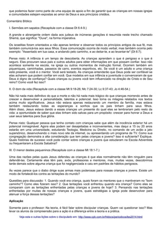 que podemos fazer como parte de uma equipe de apoio a fim de garantir que as crianças em nossas igrejas
e comunidades estejam expostas ao amor de Deus e aos princípios cristãos.
Comentário Bíblico
I. Sermões em sapatos (Recapitule com a classe Dt 6:4-9.)
A grande e abrangente ordem dada aos judeus de inúmeras gerações é resumida neste trecho chamado
Shemá, que significa: "Ouve", na forma imperativa.
Os israelitas foram orientados a não apenas lembrar e observar todos os princípios antigos da sua fé, mas
também comunicá-los aos seus filhos. Essa comunicação ocorria de modo verbal, mas também ocorria pelo
exemplo: "Assentado em tua casa, e andando pelo caminho, e ao deitar-te, e ao levantar-te" (Dt 6:7).
Pense nisto: A infância é um tempo de descoberta. As crianças aprendem o que é perigoso e o que é
seguro. Elas procuram seus pais e outros adultos para obter informações em que possam confiar. Isso não
acontece somente na escola, na igreja ou outros momentos de instrução formal. Ocorrem também em
piqueniques, caminhadas, passeios de carro, eventos esportivos, etc. Se você é um adulto e uma criança
está presente, você é o mentor. Você será testado. As crianças entenderão que Deus pode ser confiável se
elas acharem que podem confiar em você. Que modelos em sua infância e juventude o convenceram de que
Deus é digno de confiança? Quais crianças ou jovens você tem influenciado na direção de Cristo e de Seu
reino? Como você fez isso?
II. O dom da vida (Recapitule com a classe Mt 9:18-26; Mc 7:24-30; Lc 9:37-43; Jo 4:46-54.)
Não há nada mais definitivo do que a morte e não há nada mais trágico do que crianças morrendo antes de
crescer e desenvolver a personalidade, talentos e potencial. Isso torna os milagres relatados nos textos
acima muito significativos. Jesus não estava apenas restaurando um membro da família, mas estava
também restaurando todas as esperanças e sonhos que os pais tinham para seus filhos.
Além disso, Jesus estava dando a essas crianças um presente do qual elas se lembrariam pelo resto da
vida: a oportunidade de saber que elas tinham sido salvas para um propósito: crescer para honrar a Deus e
usar seus talentos para Sua glória.
Pense nisto: Qualquer pessoa que tenha contato com crianças sabe que além da inocência exterior há um
potencial inimaginável. Agora elas podem ser desajeitadas e inconvenientes, mas daqui a 15 ou 20 anos
estarão em uma universidade, estudando Teologia, Medicina ou Direito, no comando de um avião a jato
supersônico, desenvolvendo o mais novo site da internet, ou apresentando um programa de TV. Como sua
congregação demonstra a alta consideração que tem pelas crianças e jovens? Isso é suficiente? Explique.
Quais histórias de sucesso você pode contar sobre crianças e jovens que estudaram na Escola Adventista
ou frequentaram a Escola Sabatina?
III. O menor destes pequeninos (Recapitule com a classe Mt 18:1-7.)
Uma das razões pelas quais Jesus defendeu as crianças é que elas normalmente não têm ninguém para
defendê-las. Certamente elas têm pais, avós, professores e mentores, mas, muitas vezes, descobrimos
tarde demais sobre alguma criança que foi negligenciada e caiu em padrões de hábitos perigosos.
Às vezes parece que o diabo dirige suas armas mais poderosas para nossas crianças e jovens. Existe um
modo de fortalecê-los contra as tentações do mundo?
Questões para discussão: 1. Quando você era criança, quais foram os mentores que o mantiveram no "bom
caminho"? Como eles fizeram isso? 2. Que tentações você enfrentou quando era criança? Como elas se
comparam com as tentações enfrentadas pelas crianças e jovens de hoje? 3. Pensando nas tentações
enfrentadas por muitas de nossas crianças e jovens, quais estratégias a igreja pode desenvolver para
atenuar a força dessas tentações?
Aplicação
Somente para o professor: Na teoria, é fácil falar sobre discipular crianças. Quem vai questionar isso? Mas
levar os alunos da compreensão para a ação é a diferença entre a teoria e a prática.
Veja esta e outras lições sobre o discipulado em: http://www.cpb.com.br/htdocs/periodicos/les2014.html

 