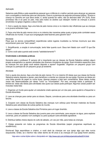 Aplicação
Sabemos pela Bíblia e pela experiência pessoal que a infância é o melhor período para alcançar as pessoas
com o evangelho e treiná-las para ser discípulos. Essa é a premissa da seguinte promessa bíblica: "Ensina a
criança no caminho em que deve andar, e, ainda quando for velho, não se desviará dele" (Pv 22:6). Essa
promessa não é só para os pais, mas para todos os adultos que desejam manter as crianças e jovens
envolvidos na igreja e ligados a Jesus Cristo.
1. Com a ajuda da classe, faça uma lista de pelo menos cinco e no máximo dez influências que as crianças
e os jovens enfrentam hoje.
2. Faça uma lista de pelo menos cinco e no máximo dez maneiras pelas quais a igreja pode combater essas
influências do mundo. O que sua congregação está fazendo para garantir isso?
Atividade
Peça que os alunos compartilhem experiências sobre lugares inusitados ou formas incomuns que eles
encontraram para orar "sem cessar".
1. Simplificando, a oração é comunicação, tanto falar quanto ouvir. Deus tem falado com você? O que Ele
disse?
2. Como você sabe quando está orando "satisfatoriamente"?
Criatividade e atividades práticas
Somente para o professor: É sempre útil e importante que as classes da Escola Sabatina adotem algum
projeto evangelístico ou apoiem atividades dos diversos ministérios da igreja. Qual ministério específico para
as crianças em sua igreja você estaria disposto a apoiar? Sugestão: Organize um pequeno grupo com
crianças ou participe de um pequeno grupo já existente.
Atividade
Com a ajuda dos alunos, faça uma lista de pelo menos 10 e no máximo 20 ideias que sua classe da Escola
Sabatina estaria disposta a apoiar, para beneficiar e orientar as crianças de sua igreja. Escreva as ideias em
uma folha grande de papel ou numa lousa. Apenas prepare a lista sem comentários. Boas ideias muitas
vezes são desencadeadas por ideias "ruins" ou "incompletas". Por isso, encoraje todos a participar. E
lembre-se: estas são ideias para atividades das quais sua classe pode participar. Algumas coisas podem ser
incluídas nesta lista:
1. Organize um fundo para ajudar um estudante criado apenas por um dos pais, para ajudá-lo a frequentar a
Escola Adventista.
2. Leve as crianças para cantar para os idosos. Depois, convide-as para uma atividade divertida ou para um
lanche.
3. Coopere com classe da Escola Sabatina das crianças num esforço para fornecer materiais da Escola
Sabatina para adventistas de outras partes do mundo.
4. Leve a classe da Escola Sabatina dos Primários para um lugar divertido.
5. Leva a classe da Escola Sabatina dos juvenis para uma caminhada, para esquiar na água, para explorar
cavernas, para um passeio num zoológico ou para qualquer outra atividade agradável.
6. Distribua balões cheios depois do culto de sábado, um vez por mês, para todas as crianças.
7. Esteja presente em todos os programas da Escola Adventista (sejam programas espirituais ou
acadêmicos).
Divirta-se! Seja espontâneo e criativo, e você dará às crianças em sua igreja algo que elas nunca
esquecerão. Então, se o Senhor não voltar dentro de 40 anos e as crianças em sua igreja forem adultos,
Veja esta e outras lições sobre o discipulado em: http://www.cpb.com.br/htdocs/periodicos/les2014.html

 