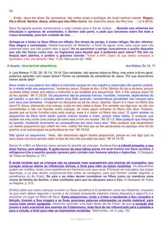 43.
“... Então, Jesus lhe disse: Se, porventura, não virdes sinais e prodígios, de modo nenhum crereis. Rogoulhe o oficial: Senhor, desce, antes que meu filho morra. Vai, disse-lhe Jesus; teu filho vive. ...” Jo 4:46-54.
Deus Se agrada quando conservamos o rosto voltado para o Sol da Justiça. ... Quando nos achamos em
tribulação e opressos de ansiedades, o Senhor está perto, e pede que lancemos sobre Ele toda a
nossa ansiedade, pois tem cuidado de nós. …
Achega-se a todos os Seus filhos em aflição. Em tempo de perigo, é nosso refúgio. Na dor, oferecelhes alegria e consolação. Afastar-nos-emos do Redentor, a fonte de águas vivas, para cavar para nós
cisternas rotas, que não podem reter a água? Ao se aproximar o perigo, buscaremos o auxílio daqueles
que são tão fracos como nós, ou fugiremos para Aquele que é poderoso para salvar? Ele tem os
braços bem abertos, e profere o gracioso convite: "Vinde a Mim, todos os que estais cansados e
oprimidos, e Eu vos aliviarei." Mat. 11:28. Manuscrito 20, 1892.
❉ Quarta - Uma terrível advertência

Ano Bíblico: Êx 16, 17

4. Leia Mateus 11:25, 26; 18:1-6, 10-14. Que verdades, não apenas sobre os filhos, mas sobre a fé em geral,
podemos aprender com esses textos? Pense na seriedade da advertência de Jesus. Por que deveríamos
tremer diante dela?
Deus oculta a sua palavra dos sábios e instruídos porque em seu orgulho e presunção não querem praticála, e revela então aos pequeninos. “exclamou Jesus: Graças te dou, ó Pai, Senhor do céu e da terra, porque
ocultaste estas coisas aos sábios e instruídos e as revelaste aos pequeninos. Sim, ó Pai, porque assim foi
do teu agrado.” Mt 11:25-26. Os pequeninos são as pessoas francas, humildes, inocentes, dependentes do
pai celeste, e que tem o coração aberto para Dele aprender, características percebidas nas crianças para
com seus pais terrestres. “chegaram os discípulos ao pé de Jesus, dizendo: Quem é o maior no Reino dos
céus? E Jesus, chamando uma criança, a pôs no meio deles e disse: Em verdade vos digo que, se não vos
converterdes e não vos fizerdes como crianças, de modo algum entrareis no Reino dos céus. Portanto,
aquele que se tornar humilde como esta criança, esse é o maior no Reino dos céus.” E quem receber os
pequeninos de Deus tanto adulto quanto criança recebe a cristo, porque neles habita. E qualquer que
receber em meu nome uma criança tal como esta a mim me recebe.” Mt 18:1-5. Mas qualquer que induzi-los
ao pecado, receberão duramente as consequências por seus maus atos. “Mas qualquer que escandalizar
um destes pequeninos que crêem em mim, melhor lhe fora que se lhe pendurasse ao pescoço uma mó de
azenha, e se submergisse na profundeza do mar.” Mt 18:5-6.
Não ignore os pequeninos. “Vede, não desprezeis algum destes pequeninos, porque eu vos digo que os
seus anjos nos céus sempre veem a face de meu Pai que está nos céus.” Mt 18:10-14.
Deixai Vir a Mim os Meninos Jesus sempre foi amante de crianças. Aceitava-lhes a infantil simpatia, e seu
amor franco, sem afetação. O grato louvor de seus lábios puros era qual música aos Seus ouvidos, e
refrigerava-Lhe o espírito quando opresso pelo contato com homens astutos e hipócritas. O Desejado
de Todas as Nações, p. 511.
É ainda verdade que as crianças são as pessoas mais susceptíveis aos ensinos do evangelho; seu
coração acha-se aberto às influências divinas, e forte para reter as lições recebidas. Os pequeninos
podem ser cristãos, tendo uma experiência em harmonia com seus anos. Precisam ser educados nas coisas
espirituais, e os pais devem proporcionar-lhes todas as vantagens, para que formem caráter segundo a
semelhança do de Cristo. Os pais e as mães devem considerar os filhos como os membros mais
novos da família do Senhor, a eles confiados para que os eduquem para o Céu. O Desejado de Todas
as Nações, p. 515.
[Cristo] sabia que estas crianças ouviriam os Seus conselhos e O aceitariam como seu Redentor, enquanto
os que eram sábios segundo o mundo e de coração endurecido estariam menos dispostos a segui-l’O e a
encontrar um lugar no Reino de Deus. Estes pequeninos, vindo a Cristo e recebendo o Seu conselho e
bênção, tiveram a Sua imagem e as Suas graciosas palavras estampadas na mente maleável, para
nunca mais serem apagadas. Devemos aprender uma lição deste ato de Cristo, de que o coração dos
jovens é mais suscetível aos ensinos do Cristianismo, mais fácil de ser influenciado para a piedade e
para a virtude, e forte para reter as impressões recebidas. Testimonies, vol. 4, pág. 142.
ramos@advir.com

 
