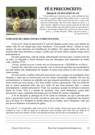 FÉ E PRECONCEITO
Módulo II -OS DESAFIOS DA FÉ
“Certa mulher que, havia doze anos, vinha sofrendo de uma
hemorragia, e a quem ninguém tinha podido curar […] esta veio
por trás dele(Cristo) e lhe tocou na orla da veste, e logo se lhe
estancou a hemorragia. Mas Jesus disse: Quem me tocou? [...]
Jesus insistiu: Alguém me tocou, porque senti que de mim saiu
poder. Vendo a mulher que não podia ocultar-se, aproximou-se
trêmula e, prostrando-se diante dele, declarou, à vista de todo o
povo, […]. Então, lhe disse: Filha, a tua fé te salvou;”.
Ev. Lucas 8:43-47.
O DESAFIO DE CRER CONTRA O PRECONCEITO.
Você já foi vitima de preconceito? É terrível! Quando aceitei Jesus como Senhor de
minha vida, foi um choque para meus familiares. “Uma grande ofensa”, diziam os mais
antigos. Os mais próximos me humilhavam em público. Por muito tempo fui motivo de
chacota entre meus familiares e amigos. Lembro que foi muito difícil, naquele tempo estava
praticamente só.
Era uma quinta-feira, culto de oração, tinha brigado com meus pais, e mesmo triste fui
ao culto. Lá chegando o Pastor ministrou uma das mensagens mais importante da minha
vida, o Salmos 27:10 :
Porque, quando meu pai e minha mãe me desampararem, o SENHOR me recolherá.
Naquele dia voltei para casa revigorado, com a certeza de que Deus me acompanharia
por toda minha vida, independente da situação, eu nunca mais estaria só, pois Jesus sempre
estará comigo.
No texto acima, a mulher sofria pelo preconceito, pois o sangue era considerado como
imundice e todos que se envolvessem com ela seriam considerados imundos. Por isso ela
sorrateiramente se misturou na multidão sem que ninguém percebesse e tocou as vestes de
Jesus crendo que seria curada, e foi! Essa mulher venceu o preconceito. Não teve medo do
que os outros pensariam dela, não teve medo do que Jesus pensaria dela, e venceu
principalmente o próprio preconceito. Tudo isso aconteceu quando ela trêmula se prostrou
diante de Cristo. Essa é a atitude do discípulo: Crer como obediência, contra todo
preconceito e juízo, esperando unicamente que seu Senhor lhe restitua a dignidade.
A fé do discípulo se distingue da fé do crente no momento em que é provada pelo
juízo e preconceito social: O crente esconde-se, pois teme mais o julgamento dos homens
que o de Deus. Já o discípulo se ajoelha diante de seu Senhor, pois é obediente e sabe que
por fim seu Redentor se levantará em glória.
Viver pela fé é 1) Testemunhar onde você estiver; 2) Orar sempre, mesmo que outros não gostem ou
zombem de você; 3) Não ter medo de se apresentar como discípulo, pois Jesus não teve medo de se
apresentar como nosso Senhor; 4) Não se envergonhar de Jesus, pois ele não se envergonha de você!
______________________________________________________________________________________
______________________________________________________________________________________
______________________________________________________________________________________
______________________________________________________________________________________
- Eduardo Sales de Lima - Blog: http://teologiasalesiana.blogspot.com 10
 