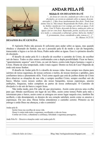 ANDAR PELA FÉ
Módulo II -OS DESAFIOS DA FÉ
“... foi Jesus ter com eles, andando por sobre o mar. E os
discípulos, ao verem-no andando sobre as águas, ficaram
aterrados [...] Mas Jesus imediatamente lhes disse: Tende bom
ânimo! Sou eu. Não temais! Respondendo-lhe Pedro, disse: Se és
tu, Senhor, manda-me ir ter contigo, por sobre as águas. E ele
disse: Vem! E Pedro, descendo do barco, andou por sobre as
águas e foi ter com Jesus. Reparando, porém, na força do vento,
teve medo; e, começando a submergir, gritou: Salva-me, Senhor!
E, prontamente, Jesus, estendendo a mão, tomou-o [... ]”
Ev. Mateus 14:25-33.
DESAFIOS DA FÉ GENUÍNA
O Apóstolo Pedro não possuía fé suficiente para andar sobre as águas, mas quando
obedece o chamado do Senhor, seu ser é possuído pela fé de modo a sair do barquinho,
transcender a lógica e as leis da física, Pedro anda sobre as águas. Esse é o primeiro desafio
do discípulo.
O desafio de andar pela fé é o desafio de escolher o caminho de Cristo, de escolher
sair do barco. Todos os dias somos confrontados com a dupla possibilidade: Ficar no barco,
“aparentemente seguros” sem Cristo, ou sair do barco, contra toda lógica humana e seguir a
Cristo. Diante de uma tempestade, onde é mais seguro: Dentro ou fora de Casa? Depende de
onde está nosso Senhor.
O desafio de Andar pela fé é o desafio de nossas vidas. Jesus sempre nos chama para
sairmos de nossa segurança, de nossas certezas e razões, de nossas técnicas e aptidões, para
confiarmos única e plenamente nEle. Você como aquele que está de joelhos diante de Cristo
deve observar as situações de sua vida, e sempre escolher Cristo, sempre escolher sair do
barco. Muitas vezes nossos sonhos são nosso barquinho, nossas esperanças, anseios
ambições, fraquezas, todos compõem as partes de nossa embarcação. O Caminho do
discípulo é o de sair do barco e seguir Jesus.
Não tenha medo, pois Ele sabe do que precisamos. Assim como proveu uma ovelha
para que Abraão sacrificasse em lugar de seu filho, assim como tomou Pedro pela mão e
retornaram para o barco, assim como se entregou em nosso lugar naquela cruz, também lhe
acolherá, e não desamparará, os desejos do seu coração satisfará, assim como os anseios e
esperanças. Ele nos ama. Dessa forma entendemos o caminho correto: Primeiro eu me
entrego e então Deus me abençoa, e não o contrário!
Andar pela fé:
Incluir Jesus nas escolhas de nossa vida.
Ousar ir contra toda razão e segurança, escolhendo a vida em Jesus.
Confiar em Cristo, e abandonar a confiança, felicidade e segurança passageiras.
Ande Pela Fé – Descreva situações onde você andou pela fé:
______________________________________________________________________________________
______________________________________________________________________________________
______________________________________________________________________________________
- Eduardo Sales de Lima - Blog: http://teologiasalesiana.blogspot.com 11
 