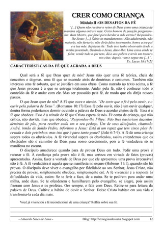 CRER COMO CRIANÇA
Módulo II -OS DESAFIOS DA FÉ
“[...] Quem não receber o reino de Deus como uma criança de
maneira alguma entrará nele. Certo homem de posição perguntou-
lhe: Bom Mestre, que farei para herdar a vida eterna? Respondeu-
lhe Jesus: […] Sabes os mandamentos: Não adulterarás, não
matarás, não furtarás, não dirás falso testemunho, honra a teu pai
e a tua mãe. Replicou ele: Tudo isso tenho observado desde a
minha juventude. Ouvindo-o Jesus, disse-lhe: Uma coisa ainda te
falta: vende tudo o que tens, dá-o aos pobres e terás um tesouro
nos céus; depois, vem e segue-me [...]”.
Ev. Lucas 18:17-23
CARACTERÍSTICAS DA FÉ QUE AGRADA A DEUS
Qual será a fé que Deus quer de nós? Jesus não quer uma fé teórica, cheia de
conceitos e dogmas, uma fé que se esconde atrás de doutrinas e costumes. Também não
interessa uma fé robusta, que se justifica em suas obras. Como narrado no texto acima, a fé
que Jesus procura é a que se entrega totalmente. Andar pela fé, não é conhecer todo o
conteúdo da fé e andar com ele. Mas ser possuído pela fé, de modo que ela dirija nossos
passos.
O que Jesus quer de nós? A Fé que ouve e atende. “De sorte que a fé é pelo ouvir, e o
ouvir pela palavra de Deus”. (Romanos 10:17) Essa fé pelo ouvir, não é um ouvir qualquer,
doutra forma poderíamos dormir ouvindo a palavra de Deus e acordar cheios de fé. Essa é a
fé que obedece. Essa é a atitude de fé que Cristo espera de nós. Fé como de criança, que não
critíca, não duvída, mas que obedece.“Respondeu-lhe Filipe: Não lhes bastariam duzentos
denários de pão, para receber cada um o seu pedaço. Um de seus discípulos, chamado
André, irmão de Simão Pedro, informou a Jesus: Está aí um rapaz que tem cinco pães de
cevada e dois peixinhos; mas isto que é para tanta gente? (João 6:7-9). A fé de uma criança
supera todos os obstáculos. A fé vivencial supera os obstáculos, assim entendemos que os
obstáculos são o caminho de Deus para nosso crescimento, pois a fé verdadeira só se
manifesta no escuro.
O discípulo amadurece quando para de provar Deus em tudo. Pedir uma prova é
recusar a fé. A confiança pela prova não é fé, mas certeza em virtude de fatos (provas)
apresentadas. Assim, fazer a vontade de Deus por que ele apresentou uma prova irrecusável
não é fé. A fé verdadeira é aquela que se manifesta no escuro (Hebreus 11:1), quando não há
provas. O discípulo deve viver o evangelho por fidelidade ao seu Senhor, Jesus Cristo, não
precisa de provas, simplesmente obedece, simplesmente crê. A fé vivencial é a resposta às
dificuldades da vida, assim: Se te ferir a face, de a outra. Se te pedirem para andar uma
milha, ande duas. Se te ofenderem e humilharem pelo evangelho, se alegre, pois assim
fizeram com Jesus e os profetas. Ore sempre, e fale com Deus. Retire-se para leitura da
palavra de Deus. Cultive o hábito de ouvir o Senhor. Deixe Cristo habitar em sua vida e
transforma-la cada dia mais.
Você já vivenciou a fé incondicional de uma criança? Reflita sobre sua fé.
______________________________________________________________________________________
___________________________________________________________________________
__________________________________________________________________________
- Eduardo Sales de Lima - Blog: http://teologiasalesiana.blogspot.com 12
 
