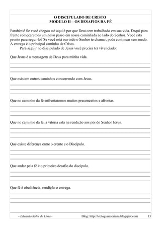 O DISCIPULADO DE CRISTO
MODULO II – OS DESAFIOS DA FÉ
Parabéns! Se você chegou até aqui é por que Deus tem trabalhado em sua vida. Daqui para
frente começaremos um novo passo em nossa caminhada ao lado do Senhor. Você está
pronto para segui-lo? Se você está ouvindo o Senhor te chamar, pode continuar sem medo.
A entrega é o principal caminho de Cristo.
Para seguir no discipulado de Jesus você precisa ter vivenciado:
Que Jesus é a mensagem de Deus para minha vida.
__________________________________________________________________________
__________________________________________________________________________
__________________________________________________________________________
Que existem outros caminhos concorrendo com Jesus.
__________________________________________________________________________
__________________________________________________________________________
__________________________________________________________________________
Que no caminho da fé enfrentaremos muitos preconceitos e afrontas.
__________________________________________________________________________
__________________________________________________________________________
__________________________________________________________________________
Que no caminho da fé, a vitória está na rendição aos pés do Senhor Jesus.
__________________________________________________________________________
__________________________________________________________________________
__________________________________________________________________________
Que existe diferença entre o crente e o Discípulo.
__________________________________________________________________________
__________________________________________________________________________
__________________________________________________________________________
Que andar pela fé é o primeiro desafio do discípulo.
__________________________________________________________________________
__________________________________________________________________________
__________________________________________________________________________
Que fé é obediência, rendição e entrega.
__________________________________________________________________________
__________________________________________________________________________
__________________________________________________________________________
- Eduardo Sales de Lima - Blog: http://teologiasalesiana.blogspot.com 13
 