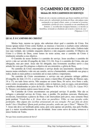 O CAMINHO DE CRISTO
Módulo III -NOS CAMINHOS DO SERVIÇO
“Tende em vós o mesmo sentimento que houve também em Cristo
Jesus, pois ele, subsistindo em forma de Deus, não julgou como
usurpação o ser igual a Deus; antes, a si mesmo se esvaziou,
assumindo a forma de servo, tornando-se em semelhança de
homens; e, reconhecido em figura humana, a si mesmo se
humilhou, tornando-se obediente até à morte e morte de cruz”.
Filipenses 2:5-11
QUAL É O CAMINHO DE CRISTO?
Muitos hoje, mesmo na igreja, não saberiam dizer qual o caminho de Cristo. Em
nossas igrejas temos Cristo como Senhor, as musicas e louvores o exaltam como soberano
Deus, como Poderoso Deus, como aquele que tem um nome que é sobre todos. Embora tudo
isso seja verdade, são verdades enquanto objetivo e não enquanto caminho. O Objetivo de
Cristo é a Glória de Deus, como lemos no texto acima, mas o caminho de Cristo é
totalmente estranho a esse objetivo.
O Caminho de nosso Senhor é o caminho do serviço. Jesus escolheu o caminho do
servir e não ser servido (Evangelho de João 13:1-14). Esse é o caminho de Cristo, não por
obrigação, mas por amor. Jesus não foi obrigado, mas livremente escolheu servir e essa
atitude fez com que Ele atingisse o objetivo de seu ministério, a glória de Deus.
No caminho de Cristo encontramos o serviço desde seu nascimento. Quando Cristo
nasceu numa estrebaria e não em um castelo, serviu a humanidade, estendendo sua graça a
todos, desde os mais pobres e excluídos até os mais nobres e importantes.
No caminho de Cristo encontramos o serviço em seu primeiro milagre público
(Evangelho de João 2:3-11). o serviço nos sinais e maravilhas (Evangelho de Mateus caps.
14 a 17), em tudo Jesus serviu. Não usurpou ser como Deus, foi servo, teve fome e sede,
esteve entre os pecadores, entre os exilados, entre os leprosos, com os cegos, com prostitutas
e mulheres abandonadas ao juízo da lei (Ev. Mateus 9:10; 9:20-22; 12:22; Ev. Lucas 19:2-
5). Nesses e em muitos outros casos Jesus serviu.
No Caminho de Cristo encontramos seu principal serviço: O perdão. Não são os
milagres o principal serviço de Cristo, mas, o perdão. Os profetas curavam, libertavam,
revelavam, transmitiam a palavra de Deus e até intercediam pelo povo, mas somente Deus
pode perdoar “Vendo-lhes a fé, Jesus disse ao paralítico: Filho, os teus pecados estão
perdoados. Mas alguns dos escribas arrazoavam em seu coração: Por que fala ele deste
modo? Isto é blasfêmia! Quem pode perdoar pecados, senão um, que é Deus?” Marcos 2:5-
7. Jesus não deve ser lembrado pelas curas, pois seria apenas um profeta, mas pelo Perdão,
que é o maior reconhecimento de sua divindade. Jesus como servo de todos, tornou-se o
único Senhor de Todos.
Por que Jesus assumiu postura de Servo?
______________________________________________________________________________________
______________________________________________________________________________________
______________________________________________________________________________________
- Eduardo Sales de Lima - Blog: http://teologiasalesiana.blogspot.com 14
 