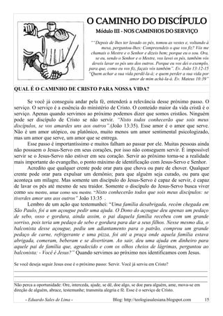 O CAMINHO DO DISCÍPULO
Módulo III - NOS CAMINHOS DO SERVIÇO
““Depois de lhes ter lavado os pés, tomou as vestes e, voltando à
mesa, perguntou-lhes: Compreendeis o que vos fiz? Vós me
chamais o Mestre e o Senhor e dizeis bem; porque eu o sou. Ora,
se eu, sendo o Senhor e o Mestre, vos lavei os pés, também vós
deveis lavar os pés uns dos outros. Porque eu vos dei o exemplo,
para que, como eu vos fiz, façais vós também”. Ev. João 13:12-15
“Quem achar a sua vida perdê-la-á; e quem perder a sua vida por
amor de mim achá-la-á. Ev. Mateus 10:39”
QUAL É O CAMINHO DE CRISTO PARA NOSSA VIDA?
Se você já conseguiu andar pela fé, entenderá a relevância desse próximo passo. O
serviço. O serviço é a essência do ministério de Cristo. O conteúdo maior da vida cristã é o
serviço. Apenas quando servimos ao próximo podemos dizer que somos cristãos. Ninguém
pode ser discípulo de Cristo se não servir. “Nisto todos conhecerão que sois meus
discípulos, se vos amardes uns aos outros”.(João 13:35). Esse amor é o amor que serve.
Não é um amor utópico, ou platônico, muito menos um amor sentimental psicologizado,
mas um amor que serve, um amor que se entrega.
Esse passo é importantíssimo e muitos falham ao passar por ele. Muitas pessoas ainda
não possuem o Jesus-Servo em seus corações, por isso não conseguem servir. É impossível
servir se o Jesus-Servo não estiver em seu coração. Servir ao próximo torna-se a realidade
mais importante do evangelho, o ponto máximo de identificação com Jesus-Servo e Senhor.
Acredito que qualquer crente pode orar para que chova ou pare de chover. Qualquer
crente pode orar para expulsar um demônio; para que alguém seja curado, ou para que
aconteça um milagre. Mas somente um discípulo do Jesus-Servo é capaz de servir, é capaz
de lavar os pés até mesmo de seu traidor. Somente o discípulo do Jesus-Servo busca viver
como seu mestre, amar como seu mestre. “Nisto conhecerão todos que sois meus discípulos: se
tiverdes amor uns aos outros” João 13:35 .
Lembro de um ação que testemunhei: “Uma família desabrigada, recém chegada em
São Paulo, foi a um açougue pedir uma ajuda. O Dono do açougue deu apenas um pedaço
de sebo, osso e gordura, ainda assim, o pai daquela família recebeu com um grande
sorriso, pois teria um pedaço de sebo e gordura para dar a seus filhos. Nesse mesmo dia, o
balconista desse açougue, pediu um adiantamento para o patrão, comprou um grande
pedaço de carne, refrigerante e uma pizza, foi até a praça onde aquela família estava
abrigada, comeram, beberam e se divertiram. Ao sair, deu uma ajuda em dinheiro para
aquele pai de família que, agradecido e com os olhos cheios de lágrimas, perguntou ao
balconista: - Você é Jesus?” Quando servimos ao próximo nos identificamos com Jesus.
Se você deseja seguir Jesus esse é o próximo passo: Servir. Você já serviu em Cristo?
______________________________________________________________________________________
______________________________________________________________________________________
______________________________________________________________________________________
Não perca a oportunidade: Ore, interceda, ajude, se dê, doe algo, se doe para alguém, ame, mova-se em
direção de alguém, abrace, testemunhe; transmita alegria e fé. Esse é o serviço de Cristo.
- Eduardo Sales de Lima - Blog: http://teologiasalesiana.blogspot.com 15
 