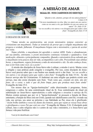 A MISSÃO DE AMAR
Módulo III - NOS CAMINHOS DO SERVIÇO
“Quanto a nós, amemos, porque ele nos amou primeiro”
I João 4:19
“Um novo mandamento vos dou: Que vos ameis uns aos outros;
como eu vos amei a vós, que também vós uns aos outros vos
ameis” Ev. João 13:34
“eu vos escolhi a vós outros e vos designei para que vades e deis
fruto” Evangelho de João 15:16
O DESAFIO DE SERVIR
“Numa missão na penitenciária, um jovem missionário tentava converter ao
cristianismo um muçulmano. Todas as tentativas de provar que a religião muçulmana não
pregava a verdade, falharam. O muçulmano brigou com o missionário, e parou de aceitar
sua visita.
Numa rebelião, o muçulmano foi agredido e contrai AIDS. Todos o abandonaram,
até sua família, entretanto, o jovem missionário continuou visitando e ajudando-o. Com
medicação, alimento e principalmente companhia. Quando o missionário ficou sabendo que
o muçulmano teria poucos dias de vida, acompanhou-o até o fim. Pressentindo suas ultimas
horas, o muçulmano, segura fortemente a mão do missionário e diz: Eu não conheço Jesus,
mas se for bom como você, eu o aceito”.
A missão dos discípulos de Jesus-Servo não é cultuar, a missão é servir. Muitas vezes
a religião e suas práticas pode congelar o evangelho. Por isso, como discípulo de Jesus-
Servo você precisa saber que o seu Senhor nos manda servir e dar fruto “eu vos escolhi a
vós outros e vos designei para que vades e deis fruto” Evangelho de João 15:16; . Se não
houver serviço não há Cristianismo. O Judaísmo era uma religião que poderia existir sem
serviço, mas não existe discípulo sem fruto “Todo ramo que, estando em mim, não der
fruto, ele o corta; e todo o que dá fruto limpa, para que produza mais fruto ainda”
Evangelho de João 15:2.
Em nossos dias as “Igrejas-Instituições” estão direcionadas à programas, festas,
congressos e cultos, há uma centralização ritual da fé. Essa centralização do ritual em
substituição ao Jesus-Servo supervalorizou o culto religioso e esvaziou o serviço da Fé.
Muitos crentes pensam que por vir à “Igreja-Instituição” já possuem a benção de Deus,
entretanto, a benção de Deus está em Cristo, quando nos identificamos com Ele, vivendo sua
vida, seu serviço, seu amor ao próximo e sua fidelidade ao Pai, nisso ele é glorificado:
“Assim brilhe também a vossa luz diante dos homens, para que vejam as vossas boas obras
e glorifiquem a vosso Pai que está nos céus” Evangelho de Mateus 5:16. O discípulo pode
cultuar, mas o culto religioso não é o centro de sua vida e ministério, é o Jesus-Servo que
fornece vida para frutificar.
Você já foi identificado com Cristo?
______________________________________________________________________________________
______________________________________________________________________________________
______________________________________________________________________________________
- Eduardo Sales de Lima - Blog: http://teologiasalesiana.blogspot.com 16
 
