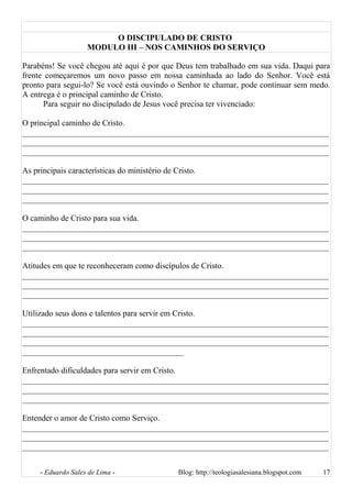 O DISCIPULADO DE CRISTO
MODULO III – NOS CAMINHOS DO SERVIÇO
Parabéns! Se você chegou até aqui é por que Deus tem trabalhado em sua vida. Daqui para
frente começaremos um novo passo em nossa caminhada ao lado do Senhor. Você está
pronto para segui-lo? Se você está ouvindo o Senhor te chamar, pode continuar sem medo.
A entrega é o principal caminho de Cristo.
Para seguir no discipulado de Jesus você precisa ter vivenciado:
O principal caminho de Cristo.
__________________________________________________________________________
__________________________________________________________________________
__________________________________________________________________________
As principais características do ministério de Cristo.
__________________________________________________________________________
__________________________________________________________________________
__________________________________________________________________________
O caminho de Cristo para sua vida.
__________________________________________________________________________
__________________________________________________________________________
__________________________________________________________________________
Atitudes em que te reconheceram como discípulos de Cristo.
__________________________________________________________________________
__________________________________________________________________________
__________________________________________________________________________
Utilizado seus dons e talentos para servir em Cristo.
__________________________________________________________________________
__________________________________________________________________________
__________________________________________________________________________
_______________________________________
Enfrentado dificuldades para servir em Cristo.
__________________________________________________________________________
__________________________________________________________________________
__________________________________________________________________________
Entender o amor de Cristo como Serviço.
__________________________________________________________________________
__________________________________________________________________________
__________________________________________________________________________
- Eduardo Sales de Lima - Blog: http://teologiasalesiana.blogspot.com 17
 