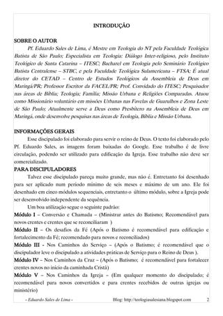INTRODUÇÃO
SOBRE O AUTOR
Pf. Eduardo Sales de Lima, é Mestre em Teologia do NT pela Faculdade Teológica
Batista de São Paulo; Especialista em Teologia: Diálogo Inter-religioso, pelo Instituto
Teológico de Santa Catarina – ITESC; Bacharel em Teologia pelo Seminário Teológico
Batista Centralense – STBC, e pela Faculdade Teológica Sulamericana – FTSA; É atual
diretor do CETAD – Centro de Estudos Teológicos da Assembleia de Deus em
Maringá/PR; Professor Escritor da FACEL/PR; Prof. Convidado do ITESC; Pesquisador
nas áreas de Bíblia; Teologia; Família; Missão Urbana e Religiões Comparadas. Atuou
como Missionário voluntário em missões Urbanas nas Favelas de Guarulhos e Zona Leste
de São Paulo; Atualmente serve a Deus como Presbítero na Assembleia de Deus em
Maringá, onde desenvolve pesquisas nas áreas de Teologia, Bíblia e Missão Urbana.
INFORMAÇÕES GERAIS
Esse discipulado foi elaborado para servir o reino de Deus. O texto foi elaborado pelo
Pf. Eduardo Sales, as imagens foram baixadas do Google. Esse trabalho é de livre
circulação, podendo ser utilizado para edificação da Igreja. Esse trabalho não deve ser
comercializado.
PARA DISCIPULADORES
Talvez esse discipulado pareça muito grande, mas não é. Entretanto foi desenhado
para ser aplicado num período mínimo de seis meses e máximo de um ano. Ele foi
desenhado em cinco módulos sequenciais, entretanto o último módulo, sobre a Igreja pode
ser desenvolvido independente da sequência.
Um boa utilização segue o seguinte padrão:
Módulo I – Conversão e Chamada – (Ministrar antes do Batismo; Recomendável para
novos crentes e crentes que se reconciliaram )
Módulo II – Os desafios da Fé (Após o Batismo é recomendável para edificação e
fortalecimento da Fé; recomendado para novos e reconciliados)
Módulo III - Nos Caminhos do Serviço – (Após o Batismo; é recomendável que o
discipulador leve o discipulado a atividades práticas de Serviço para o Reino de Deus ).
Módulo IV – Nos Caminhos da Cruz – (Após o Batismo; é recomendável para fortalecer
crentes novos no início da caminhada Cristã)
Módulo V – Nos Caminhos da Igreja – (Em qualquer momento do discipulado; é
recomendável para novos convertidos e para crentes recebidos de outras igrejas ou
ministério)
- Eduardo Sales de Lima - Blog: http://teologiasalesiana.blogspot.com 2
 