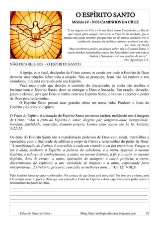 O ESPÍRITO SANTO
Módulo IV - NOS CAMINHOS DA CRUZ
“E eu rogarei ao Pai, e ele vos dará outro Consolador, a fim de
que esteja para sempre convosco, o Espírito da verdade, que o
mundo não pode receber, porque não no vê, nem o conhece; vós o
conheceis, porque ele habita convosco e estará em vós.
Ev. João 14:16-18
“Mas recebereis poder, ao descer sobre vós o Espírito Santo, e
sereis minhas testemunhas tanto em Jerusalém como em toda a
Judéia e Samaria e até aos confins da terra”
Atos Apóstolos 1:8.
NÃO FICAREIS SÓS – O ESPÍRITO SANTO
.
A igreja, eu e você, discípulos de Cristo somos os canais por onde o Espírito de Deus
derrama suas bênçãos sobre toda a criação. Não se preocupe, Jesus não foi embora e nos
abandonou. Ele está entre nós pelo seu Espírito.
Você meu irmão que decidiu o caminho do discipulado, se ainda não recebeu o
batismo com o Espírito Santo, deve se entregar a Deus e busca-lo. Em oração, devoção,
jejum e clamor, para que Deus te batize com seu Espírito Santo, e venhas a receber o poder
de Deus para testemunhar.
O Espírito Santo possui duas grandes obras em nossa vida: Produzir o fruto do
Espírito e os dons do Espírito.
O Fruto do Espírito é a atuação do Espírito Santo em nosso caráter, moldando-nos á imagem
de Cristo. “Mas o fruto do Espírito é: amor, alegria, paz, longanimidade, benignidade,
bondade, fidelidade, mansidão, domínio próprio. Contra estas coisas não há lei. Galatás
5:22-23
Os dons do Espírito Santo são a manifestação poderosa de Deus com sinais, maravilhas e
operações, com a finalidade de edificar o corpo de Cristo e testemunhar do poder de Deus.
“A manifestação do Espírito é concedida a cada um visando a um fim proveitoso. Porque a
um é dada, mediante o Espírito, a palavra da sabedoria; e a outro, segundo o mesmo
Espírito, a palavra do conhecimento; a outro, no mesmo Espírito, a fé; e a outro, no mesmo
Espírito, dons de curar; a outro, operações de milagres; a outro, profecia; a outro,
discernimento de espíritos; a um, variedade de línguas; e a outro, capacidade para
interpretá-las...Entretanto, procurai, com zelo, os melhores dons...”1Co 12: 7-10;31
Pelo Espírito Santo seremos confortados. Na certeza de que Jesus está entre nós! Por isso ore e clame, pois
Ele sempre ouve. E peça a Deus que vos conceda o Fruto do Espírito e dons espirituais para poder servir e
testemunhar do poder de Deus.
______________________________________________________________________________________
______________________________________________________________________________________
______________________________________________________________________________________
______________________________________________________________________________________
______________________________________________________________________________________
- Eduardo Sales de Lima - Blog: http://teologiasalesiana.blogspot.com 20
 