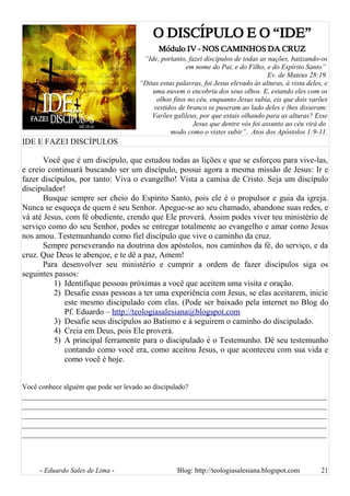 O DISCÍPULO E O “IDE”
Módulo IV - NOS CAMINHOS DA CRUZ
“Ide, portanto, fazei discípulos de todas as nações, batizando-os
em nome do Pai, e do Filho, e do Espírito Santo”
Ev. de Mateus 28:19.
“Ditas estas palavras, foi Jesus elevado às alturas, à vista deles, e
uma nuvem o encobriu dos seus olhos. E, estando eles com os
olhos fitos no céu, enquanto Jesus subia, eis que dois varões
vestidos de branco se puseram ao lado deles e lhes disseram:
Varões galileus, por que estais olhando para as alturas? Esse
Jesus que dentre vós foi assunto ao céu virá do
modo como o vistes subir”. Atos dos Apóstolos 1:9-11.
IDE E FAZEI DISCÍPULOS
Você que é um discípulo, que estudou todas as lições e que se esforçou para vive-las,
e creio continuará buscando ser um discípulo, possui agora a mesma missão de Jesus: Ir e
fazer discípulos, por tanto: Viva o evangelho! Vista a camisa de Cristo. Seja um discípulo
discipulador!
Busque sempre ser cheio do Espírito Santo, pois ele é o propulsor e guia da igreja.
Nunca se esqueça de quem é seu Senhor. Apegue-se ao seu chamado, abandone suas redes, e
vá até Jesus, com fé obediente, crendo que Ele proverá. Assim podes viver teu ministério de
serviço como do seu Senhor, podes se entregar totalmente ao evangelho e amar como Jesus
nos amou. Testemunhando como fiel discípulo que vive o caminho da cruz.
Sempre perseverando na doutrina dos apóstolos, nos caminhos da fé, do serviço, e da
cruz. Que Deus te abençoe, e te dê a paz, Amem!
Para desenvolver seu ministério e cumprir a ordem de fazer discípulos siga os
seguintes passos:
1) Identifique pessoas próximas a você que aceitem uma visita e oração.
2) Desafie essas pessoas a ter uma experiência com Jesus, se elas aceitarem, inicie
este mesmo discipulado com elas. (Pode ser baixado pela internet no Blog do
Pf. Eduardo – http://teologiasalesiana@blogspot.com
3) Desafie seus discípulos ao Batismo e à seguirem o caminho do discipulado.
4) Creia em Deus, pois Ele proverá.
5) A principal ferramente para o discipulado é o Testemunho. Dê seu testemunho
contando como você era, como aceitou Jesus, o que aconteceu com sua vida e
como você é hoje.
Você conhece alguém que pode ser levado ao discipulado?
__________________________________________________________________________
__________________________________________________________________________
__________________________________________________________________________
__________________________________________________________________________
__________________________________________________________________________
- Eduardo Sales de Lima - Blog: http://teologiasalesiana.blogspot.com 21
 