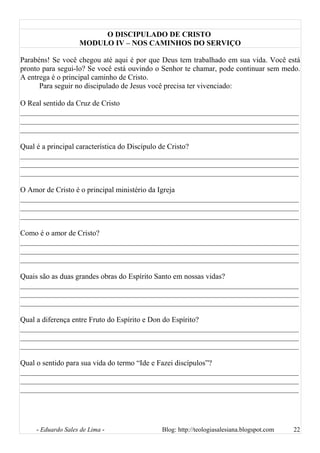 O DISCIPULADO DE CRISTO
MODULO IV – NOS CAMINHOS DO SERVIÇO
Parabéns! Se você chegou até aqui é por que Deus tem trabalhado em sua vida. Você está
pronto para segui-lo? Se você está ouvindo o Senhor te chamar, pode continuar sem medo.
A entrega é o principal caminho de Cristo.
Para seguir no discipulado de Jesus você precisa ter vivenciado:
O Real sentido da Cruz de Cristo
__________________________________________________________________________
__________________________________________________________________________
__________________________________________________________________________
Qual é a principal característica do Discípulo de Cristo?
__________________________________________________________________________
__________________________________________________________________________
__________________________________________________________________________
O Amor de Cristo é o principal ministério da Igreja
__________________________________________________________________________
__________________________________________________________________________
__________________________________________________________________________
Como é o amor de Cristo?
__________________________________________________________________________
__________________________________________________________________________
__________________________________________________________________________
Quais são as duas grandes obras do Espírito Santo em nossas vidas?
__________________________________________________________________________
__________________________________________________________________________
__________________________________________________________________________
Qual a diferença entre Fruto do Espírito e Don do Espírito?
__________________________________________________________________________
__________________________________________________________________________
__________________________________________________________________________
Qual o sentido para sua vida do termo “Ide e Fazei discípulos”?
__________________________________________________________________________
__________________________________________________________________________
__________________________________________________________________________
- Eduardo Sales de Lima - Blog: http://teologiasalesiana.blogspot.com 22
 