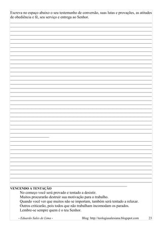 Escreva no espaço abaixo o seu testemunho de conversão, suas lutas e provações, as atitudes
de obediência e fé, seu serviço e entrega ao Senhor.
________________________________________________________________________________
________________________________________________________________________________
________________________________________________________________________________
________________________________________________________________________________
________________________________________________________________________________
________________________________________________________________________________
________________________________________________________________________________
________________________________________________________________________________
________________________________________________________________________________
________________________________________________________________________________
________________________________________________________________________________
________________________________________________________________________________
________________________________________________________________________________
________________________________________________________________________________
________________________________________________________________________________
________________________________________________________________________________
________________________________________________________________________________
________________________________________________________________________________
________________________________________________________________________________
________________________________________________________________________________
________________________________________________________________________________
________________________________________________________________________________
________________________________________________________________________________
________________________________________________________________________________
________________________________________________________________________________
________________________________________________________________________________
________________________________________________________________________________
________________________________________________________________________________
______________________
________________________________________________________________________________
________________________________________________________________________________
________________________________________________________________________________
________________________________________________________________________________
________________________________________________________________________________
________________________________________________________________________________
________________________________________________________________________________
________________________________________________________________________________
________________________________________________________________________________
________________________________________________________________________________
________________________________________________________________________________
__________________________________________________________________
VENCENDO A TENTAÇÃO
No começo você será provado e tentado a desistir.
Muitos procurarão destruir sua motivação para o trabalho.
Quando você ver que muitos não se importam, também será tentado a relaxar.
Outros criticarão, pois todos que não trabalham incomodam os parados.
Lembre-se sempre quem é o teu Senhor.
- Eduardo Sales de Lima - Blog: http://teologiasalesiana.blogspot.com 23
 