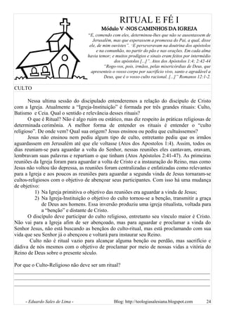 RITUAL E FÉ I
Módulo V -NOS CAMINHOS DA IGREJA
“E, comendo com eles, determinou-lhes que não se ausentassem de
Jerusalém, mas que esperassem a promessa do Pai, a qual, disse
ele, de mim ouvistes”. “E perseveravam na doutrina dos apóstolos
e na comunhão, no partir do pão e nas orações. Em cada alma
havia temor; e muitos prodígios e sinais eram feitos por intermédio
dos apóstolos [...]”. Atos dos Apóstolos 1:4; 2:42-44
“Rogo-vos, pois, irmãos, pelas misericórdias de Deus, que
apresenteis o vosso corpo por sacrifício vivo, santo e agradável a
Deus, que é o vosso culto racional. [...]” Romanos 12:1-2.
CULTO
Nessa ultima sessão do discipulado entenderemos a relação do discípulo de Cristo
com a Igreja. Atualmente a “Igreja-Instituição” é formada por três grandes rituais: Culto,
Batismo e Ceia. Qual o sentido e relevância desses rituais?
O que é Ritual? Não é algo ruim ou estático, mas diz respeito às práticas religiosas de
determinada cerimônia. A melhor forma de entender os rituais é entender o “culto
religioso”. De onde vem? Qual sua origem? Jesus ensinou ou pediu que cultuássemos?
Jesus não ensinou nem pediu algum tipo de culto, entretanto pediu que os irmãos
aguardassem em Jerusalém até que ele voltasse (Atos dos Apostolos 1:4). Assim, todos os
dias reuniam-se para aguardar a volta do Senhor, nessas reuniões eles cantavam, oravam,
lembravam suas palavras e repartiam o que tinham (Atos Apóstolos 2:41-47). As primeiras
reuniões da Igreja foram para aguardar a volta de Cristo e a instauração do Reino, mas como
Jesus não voltou tão depressa, as reuniões foram centralizadas e enfatizadas como relevantes
para a Igreja e aos poucos as reuniões para aguardar a segunda vinda de Jesus tornaram-se
cultos-religiosos com o objetivo de abençoar seus participantes. Com isso há uma mudança
de objetivo:
1) Na Igreja primitiva o objetivo das reuniões era aguardar a vinda de Jesus;
2) Na Igreja-Instituição o objetivo do culto tornou-se a benção, transmitir a graça
de Deus aos homens. Essa inversão produziu uma igreja ritualista, voltada para
a “benção” e distante de Cristo.
O discípulo deve participar do culto religioso, entretanto seu vínculo maior é Cristo.
Não vai para a Igreja afim de ser abençoado, mas para aguardar e proclamar a vinda do
Senhor Jesus, não está buscando as bençãos do culto-ritual, mas está proclamando com sua
vida que seu Senhor já o abençoou e voltará para instaurar seu Reino.
Culto não é ritual vazio para alcançar alguma benção ou perdão, mas sacrifício e
dádiva de nós mesmos com o objetivo de proclamar por meio de nossas vidas a vitória do
Reino de Deus sobre o presente século.
Por que o Culto-Religioso não deve ser um ritual?
__________________________________________________________________________
__________________________________________________________________________
__________________________________________________________________________
- Eduardo Sales de Lima - Blog: http://teologiasalesiana.blogspot.com 24
 
