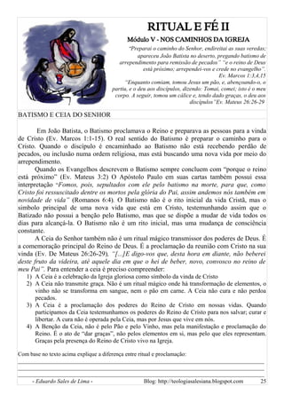 RITUAL E FÉ II
Módulo V - NOS CAMINHOS DA IGREJA
“Preparai o caminho do Senhor, endireitai as suas veredas;
apareceu João Batista no deserto, pregando batismo de
arrependimento para remissão de pecados” “e o reino de Deus
está próximo; arrependei-vos e crede no evangelho”.
Ev. Marcos 1:3,4,15
“Enquanto comiam, tomou Jesus um pão, e, abençoando-o, o
partiu, e o deu aos discípulos, dizendo: Tomai, comei; isto é o meu
corpo. A seguir, tomou um cálice e, tendo dado graças, o deu aos
discípulos”Ev. Mateus 26:26-29
BATISMO E CEIA DO SENHOR
Em João Batista, o Batismo proclamava o Reino e preparava as pessoas para a vinda
de Cristo (Ev. Marcos 1:1-15). O real sentido do Batismo é preparar o caminho para o
Cristo. Quando o discípulo é encaminhado ao Batismo não está recebendo perdão de
pecados, ou inclusão numa ordem religiosa, mas está buscando uma nova vida por meio do
arrependimento.
Quando os Evangelhos descrevem o Batismo sempre concluem com “porque o reino
está próximo” (Ev. Mateus 3:2) O Apóstolo Paulo em suas cartas também possui essa
interpretação “Fomos, pois, sepultados com ele pelo batismo na morte, para que, como
Cristo foi ressuscitado dentre os mortos pela glória do Pai, assim andemos nós também em
novidade de vida” (Romanos 6:4). O Batismo não é o rito inicial da vida Cristã, mas o
simbolo principal de uma nova vida que está em Cristo, testemunhando assim que o
Batizado não possui a benção pelo Batismo, mas que se dispõe a mudar de vida todos os
dias para alcançá-la. O Batismo não é um rito inicial, mas uma mudança de consciência
constante.
A Ceia do Senhor também não é um ritual mágico transmissor dos poderes de Deus. É
a comemoração principal do Reino de Deus. É a proclamação da reunião com Cristo na sua
vinda (Ev. De Mateus 26:26-29), “[...]E digo-vos que, desta hora em diante, não beberei
deste fruto da videira, até aquele dia em que o hei de beber, novo, convosco no reino de
meu Pai”. Para entender a ceia é preciso compreender:
1) A Ceia é a celebração da Igreja gloriosa como símbolo da vinda de Cristo
2) A Ceia não transmite graça. Não é um ritual mágico onde há transformação de elementos, o
vinho não se transforma em sangue, nem o pão em carne. A Ceia não cura e não perdoa
pecados.
3) A Ceia é a proclamação dos poderes do Reino de Cristo em nossas vidas. Quando
participamos da Ceia testemunhamos os poderes do Reino de Cristo para nos salvar; curar e
libertar. A cura não é operada pela Ceia, mas por Jesus que vive em nós.
4) A Benção da Ceia, não é pelo Pão e pelo Vinho, mas pela manifestação e proclamação do
Reino. É o ato de “dar graças”, não pelos elementos em si, mas pelo que eles representam.
Graças pela presença do Reino de Cristo vivo na Igreja.
Com base no texto acima explique a diferença entre ritual e proclamação:
______________________________________________________________________________________
______________________________________________________________________________________
______________________________________________________________________________________
- Eduardo Sales de Lima - Blog: http://teologiasalesiana.blogspot.com 25
 