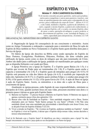 ESPÍRITO E VIDA
Módulo V - NOS CAMINHOS DA IGREJA
“E ele mesmo concedeu uns para apóstolos, outros para profetas,
outros para evangelistas e outros para pastores e mestres, com
vistas ao aperfeiçoamento dos santos para o desempenho do seu
serviço, para a edificação do corpo de Cristo”. Efésios 4:11-12
“... a um é dada, mediante o Espírito, a palavra da sabedoria; e a
outro, segundo o mesmo Espírito, a palavra do conhecimento; a
outro, no mesmo Espírito, a fé; e a outro, no mesmo Espírito, dons
de curar; a outro, operações de milagres; a outro, profecia; a
outro, discernimento de espíritos; a um, variedade de línguas; e a
outro, capacidade para interpretá-las. 1Corintios 12:7-10
ORGANIZAÇÃO: MINISTÉRIO DO ESPÍRITO SANTO
A Organização da Igreja foi consequência de seu crescimento e ministério. Assim
como no Antigo Testamento a ordenação e separação para o ministério de Deus foi ação do
Espírito de Deus também no Novo Testamento é o Espírito Santo quem distribui dons para o
Serviço da Igreja.
Os lideres da Igreja são descritos na Bíblia como sendo operações do Espírito de
Deus. Pastores, Evangelistas, Presbíteros, Diáconos, Profetas, são dons voltados para
edificação da Igreja, assim como os dons de milagres que são para testemunho de Cristo.
Ambos são dados para a edificação da Igreja, podendo ser manifestados por qualquer crente
que se disponha fielmente a ser usado por Deus.
A Igreja Primitiva era a Igreja do Espírito. É o Espírito quem Batiza (At 1:5); é o
Espírito que reveste de Poder para ser testemunhas (At 1:8); É o Espírito quem enche e
capacita a testemunhar (At 2:4); É o Espírito quem dá intrepidez para pregar (At 4:31); O
Espírito está presente na vida dos líderes da Igreja (At 6:3); é recebido por imposição de
mãos dos Apóstolos (At 8:17); é o Espírito quem arrebata Felipe e o conduz para pregar (At
8:39); é Ele quem orienta (At 11:12); é Ele quem Envia (At 13:4). A ação de Deus na Igreja
é ação do Espírito Santo. Assim, os ministérios e os dons são a ação de Deus para o
crescimento da Igreja.
Atualmente as igrejas-pessoas, estão fugindo de suas responsabilidades, entretanto os
discípulos de Cristo, quando aceitam Jesus em suas vidas, procuram encontrar seus dons e o
primeiro passo é deixar-se guiar pelo Espírito Santo.
1) Batismo no Espírito - É preciso buscar o Batismo no Espírito Santo. O Batismo nas águas é
apenas o primeiro passo (Atos dos apóstolos 1:8)
2) Buscar uma vida de Santidade no Espírito – Sem santidade ninguém verá a Deus. Somos
chamados para ser Santos “Sede Santos porque Eu sou Santo” (1Pedro 1:16) Não uma
santidade ritrual, mas uma santidade por proximidade e identificação com Jesus Cristo, isso
se dá pelo Fruto do Espírito (Gálatas 5:22-23)
3) Viver a missão no Espírito - “Se vivemos no Espírito, andemos também no Espírito”. Andar
no Espírito é viver no Espírito, é deixar que o Espírito dirija nossas vidas, nossas decisões e
nossos relacionamentos.
Você já foi Batizado com o Espírito Santo? Já identificou seu dom e ministério para a Igreja? Se não,
busque sinceramente ao Senhor e peça ajuda ao seu discipulador e ao Pastor da Igreja.
______________________________________________________________________________________
______________________________________________________________________________________
- Eduardo Sales de Lima - Blog: http://teologiasalesiana.blogspot.com 26
 