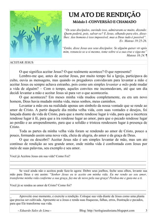 UM ATO DE RENDIÇÃO
Módulo I -CONVERSÃO E CHAMADO
“Os seus discípulos, ouvindo isso, admiraram-se muito, dizendo:
Quem poderá, pois, salvar-se? E Jesus, olhando para eles, disse-
lhes: Aos homens é isso impossível, mas a Deus tudo é possível”.
Ev. Mateus 19:25-26.
“Então, disse Jesus aos seus discípulos: Se alguém quiser vir após
mim, renuncie-se a si mesmo, tome sobre si a sua cruz e siga-me”
Mateus 16:24. ¶
ACEITAR JESUS
O que significa aceitar Jesus? O que realmente acontece? O que representa?
Lembro-me que, antes de aceitar Jesus, por muito tempo fui a Igreja, participava do
culto, ouvia as mensagens, mas quando os pregadores convidavam para levantar a mão e
aceitar Jesus eu sempre achava estranho, pois como um simples levantar a mão pode mudar
a vida de alguém? – Com o tempo, aqueles convites me incomodavam, até que um dia
decidi levantar a mão e aceitar Jesus só para ver o que aconteceria.
O que aconteceu? Em meses minha vida mudou completamente, eu era um novo
homem, Deus havia mudado minha vida, meus sonhos, meus caminhos.
Levantar a mão era na realidade apenas um símbolo da nossa vontade que se rende ao
amor de Cristo. A partir daquele dia minha velha vida, com suas vontades e desejos, foi
lançada diante da vida de Cristo, para que a morte rendesse lugar à vida, para que a incerteza
rendesse lugar à fé, para que a ira rendesse lugar ao amor, para que o pecado rendesse lugar
ao perdão e ao arrependimento, para que a solidão e tristeza rendessem lugar à presença de
Cristo.
Toda as partes da minha velha vida foram se rendendo ao amor de Cristo, pouco a
pouco, formando assim uma nova vida, cheia de alegria, do amor e da graça de Deus.
O que eu descobri? Aceitar Jesus não é um simples levantar de mão, mas um ato
contínuo de rendição ao seu grande amor, onde minha vida é confrontada com Jesus por
meio de suas palavras, seu exemplo e seu amor.
Você já Aceitou Jesus em sua vida? Como Foi?
______________________________________________________________________________________
______________________________________________________________________________________
______________________________________________________________________________________
Se você ainda não o aceitou pode faze-lo agora: Dobre seus joelhos, feche seus olhos, levante sua
mão para Deus e ore assim: “Senhor Jesus eu te aceito em minha vida. Eu me rendo ao seu amor,
transforme minha vida conforme a sua graça, faz-me de novo pela sua graça! Perdoa-me e guia-me a ti.
Você já se rendeu ao amor de Cristo? Como foi?
______________________________________________________________________________________
______________________________________________________________________________________
_ Aproveite esse momento, e exercite a rendição. Coloque sua vida diante de Jesus como uma planta
que precisa ser cultivada. Apresente-se a Jesus e renda suas fraquezas, falhas, erros, frustração e pecados,
para que Ele transforme sua vida.
- Eduardo Sales de Lima - Blog: http://teologiasalesiana.blogspot.com 3
 