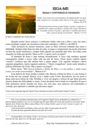 SIGA-ME
Módulo I -CONVERSÃO E CHAMADO
“Então, disse Jesus aos seus discípulos: Se alguém quiser vir após
mim, renuncie-se a si mesmo, tome sobre si a sua cruz e siga-me”
Mateus 16:24. ¶
“Entrai pela porta estreita, porque larga é a porta, e espaçoso, o
caminho que conduz à perdição, e muitos são os que entram por
ela; E porque estreita é a porta, e apertado, o caminho que leva à
vida, e poucos há que a encontrem”. Mateus 7:13-14
O MEU CAMINHO OU O DE DEUS?
Quando aceitei Jesus comecei a confrontar minha vida com a dele e com seu amor,
como resultado, sempre me encontrava entre dois caminhos: o MEU e o de DEUS.
Tudo acontecia no mesmo momento, como se Deus estivesse testando meu amor e
fidelidade. Sempre tinha festa nos dias de culto, os jogos e campeonatos da escola eram bem
na hora da escola dominical e sempre tinha alguém me puxando para fora. Em todas essas
situações eu tinha que decidir: Deus ou EU. A quem você vai seguir?
O chamado de Jesus é uma entrega incondicional. A nova vida acontece quando
conseguimos render a nossa velha vida aos pés de Jesus. Nessa época conheci alguns
“crentes” confusos que não sabiam bem a quem seguir. Uns seguiam milagres, outros
seguiam pregadores, outros seguiam cantores e “shows evangélicos” assim como atitudes e
práticas diferentes de Cristo. Mas a quem vou seguir?
Disse Jesus: “Mas buscai primeiro o Reino de Deus, e a sua justiça, e todas essas
coisas vos serão acrescentadas”. Mateus 6:33
Essa palavra de Jesus mudou a minha vida. Buscar o Reino de Deus e a sua Justiça é
ter Cristo em seu coração. Buscar viver e andar como Cristo. Reconhecer em seu amor e
graça uma nova forma de vida. Partilhar e viver em alegria e certeza de que Deus proverá,
mesmo diante das dificuldades e crises. Como discípulo inicie lendo os evangelhos (Lucas e
João primeiro), preste atenção em Jesus, em seus atos, suas palavras seu testemunho e
vontade, pois apontam o caminho que devemos seguir.
Você já está seguindo alguém? Quem? Seus caminhos já foram confrontados? Quais? Como?
______________________________________________________________________________________
______________________________________________________________________________________
______________________________________________________________________________________
Este é um excelente momento para você começar a Seguir Jesus, proponha-se a conhece-lo, é
preciso apenas atender à sua voz. Eu acredito que Ele quer falar com você, quer guia-lo ao seu reino, basta
apenas ouvir. Feche seus olhos e peça a Deus: Fale comigo Senhor, quero te ouvir, desejo te seguir, ter
uma nova vida. Guia-me!
Você já percebeu as afrontas a Jesus em sua vida? As provações de sua fé?
Existem pessoas querendo afasta-lo do amor de Cristo?
______________________________________________________________________________________
______________________________________________________________________________________
Se já percebeu, ore comigo: Senhor, me proteja e fortaleça para poder resistir às dificuldades e
afrontas da vida. Quero ser teu discípulo, guia-me.
- Eduardo Sales de Lima - Blog: http://teologiasalesiana.blogspot.com 4
 