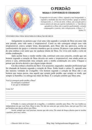 O PERDÃO
Módulo I -CONVERSÃO E CHAMADO
“Compadece-te de mim, ó Deus, segundo a tua benignidade; e,
segundo a multidão das tuas misericórdias, apaga as minhas
transgressões. [...] Cria em mim, ó Deus, um coração puro e
renova dentro de mim um espírito inabalável [...] Sacrifícios
agradáveis a Deus são o espírito quebrantado; coração
compungido e contrito, não o desprezarás, ó Deus [...]”
Salmo 51.
VIVENDO UMA VIDA SEGUNDO O CORAÇÃO DE DEUS
Antigamente eu pensava que viver uma vida segundo o coração de Deus era uma vida
sem pecado, uma vida santa e irrepreensível. Como eu não conseguia atingir essa vida
irrepreensível, estava sempre triste, desesperado, pois Deus não me aprovava, corria ao
confessionário da igreja e o ministro mandava que eu rezasse 30 preces e que pedisse diante
de uma estátua a um santo que me ajudasse diante de Deus. Eu vivia com medo e certo de
minha condenação.
Após aceitar Jesus e render minha vida, continuei com esse conceito, crendo que um
homem segundo o coração de Deus deveria ser santo e irrepreensível, mas ainda assim eu
errava e caia, entristecendo meu coração, pois a minha condenação era certa. Cheguei a
pensar que deveria desistir e por algum tempo desisti.
Um dia conheci a história de Davi. Um assassino, saqueador, matador profissional que
foi chamado de homem segundo o coração de Deus. Então lendo o salmo 51, aprendi uma
das maiores verdades do evangelho: Um homem segundo o coração de Deus não é um
homem que nunca pecou, mas aquele que sempre pede perdão, que sempre se rende, que
sempre se humilha e se entrega nas mãos de Deus. É o coração contrito que Deus ama.
Você já conseguiu pedir perdão a Deus?
Já conseguiu se perdoar?
E aos que te ofenderam?
Como foi?
______________________________________________________________________________________
______________________________________________________________________________________
______________________________________________________________________________________
______________________________________________________________________________________
______________________________________________________________________________________
O Perdão é a marca principal do evangelho, o verdadeiro caminho para Deus. Por isso lembre-se,
independente do que você fizer, Deus te ama. Ele não nos ama por que somos bons, mas por que Ele é um
pai bondoso que deseja salvar seus filhos.
Assim, sempre que você precisar, mesmo que não creia, Ele estará de braços abertos para te receber
e perdoar, pois isso é amor..
- Eduardo Sales de Lima - Blog: http://teologiasalesiana.blogspot.com 5
 