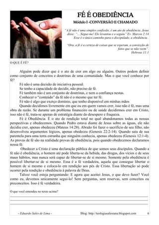 FÉ É OBEDIÊNCIA
Módulo I -CONVERSÃO E CHAMADO
“A fé não é uma simples confissão, é um ato de obediência. Jesus
disse: “... Segue-me! Ele levantou e o seguiu” Ev. Marcos 2:14
Esse é o único caminho para o discipulado, a obediência .
“Ora, a fé é a certeza de coisas que se esperam, a convicção de
fatos que se não veem”.
Hebreus 11:1
O QUE É FÉ?
Alguém pode dizer que é o ato de crer em algo ou alguém. Outros podem definir
como conjunto de conceitos e doutrinas de uma comunidade. Mas o que você conhece por
fé?
Fé não é uma decisão de iniciativa pessoal.
Se tenho a capacidade de decidir, não preciso de fé.
Fé também não é um conjunto de doutrinas, e nem a confiança nestas.
Conhecer o “conteúdo” da fé não é o mesmo que ter fé.
Fé não é algo que exerço domínio, que tenho disponível em minhas mãos
Quando decidimos livremente em que ou em quem vamos crer, isso não é fé, mas uma
obra da razão. Se durante um problema financeiro ou de saúde decidirmos crer em Cristo,
isso não é fé, trata-se apenas de estratégia diante do desespero e fraqueza.
Fé é Obediência. É o ato de rendição total no qual abandonamos todas as nossas
perspectivas e obedecemos. Quando Pedro estava diante de Jesus sobre as águas, ele não
decidiu crer, apenas obedeceu (Mateus 14:28). Abraão foi fazer o sacrifício de seu filho, não
desenvolveu argumentos lógicos, apenas obedeceu (Genesis 22:2-14). Quando saiu de sua
parentela para uma terra estranha que ninguém conhecia, apenas obedeceu (Genesis 12:1-4).
As provas de fé são na realidade provas de obediência, pois quando obedecemos declaramos
nossa fé.
Obedecer a Cristo é uma declaração pública de que somos seus discípulos. Quando a
fé não é obediência, o homem até pode liberta-se da bebida, das drogas, dos vícios e de seus
maus hábitos, mas nunca será capaz de libertar-se de si mesmo. Somente pela obediência é
possível libertar-se de si mesmo. Essa é a fé verdadeira, aquela que consegue libertar o
homem de si mesmo e coloca-lo em rendição aos pés de Cristo. Essa libertação só pode
ocorrer pela rendição e obediência à palavra de Deus.
Talvez você esteja perguntando: E agora que aceitei Jesus, o que devo fazer? Você
como eu, devemos unicamente segui-lo! Sem perguntas, sem reservas, sem conceitos ou
preconceitos. Isso é fé verdadeira.
O que você entendeu no texto acima?
______________________________________________________________________________________
______________________________________________________________________________________
______________________________________________________________________________________
- Eduardo Sales de Lima - Blog: http://teologiasalesiana.blogspot.com 6
 