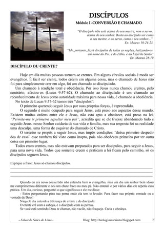 DISCÍPULOS
Módulo I -CONVERSÃO E CHAMADO
“O discípulo não está acima do seu mestre, nem o servo,
acima do seu senhor. Basta ao discípulo ser como
o seu mestre, e ao servo, como o seu senhor...”
Ev. Mateus 10:24-25.
“Ide, portanto, fazei discípulos de todas as nações, batizando-os
em nome do Pai, e do Filho, e do Espírito Santo”
Ev. Mateus 28:19
DISCÍPULO OU CRENTE?
Hoje em dia muitas pessoas tornam-se crentes. Em alguns círculos sociais é moda ser
evangélico. É fácil ser crente, todos creem em alguma coisa, mas o chamado de Jesus não
foi para simplesmente crer em algo, foi um chamado ao discipulado.
Um chamado à rendição total e obediência. Por isso Jesus nunca chamou crentes, pelo
contrário, afastou-os (Lucas 9:57-62). O chamado ao discipulado é um chamado ao
reconhecimento de Jesus como autoridade máxima para nossa vida, é chamado à obediência.
No texto de Lucas 9:57-62 temos três “discípulos”:
O primeiro querendo seguir Jesus por suas próprias forças, é repreendido.
O segundo é muito ocupado para seguir Jesus, está preso aos aspectos desse mundo.
Existem muitas ordens entre ele e Jesus, não está apto a obedecer, está preso na lei.
“Permite-me ir primeiro sepultar meu pai”, acredito que se ele tivesse abandonado tudo e
seguido Jesus, nosso Senhor cuidaria de sua vida e família, mas sua resposta foi na realidade
uma desculpa, uma forma de esquivar do chamado de Cristo.
O terceiro se propôs a seguir Jesus, mas impôs condições: “deixa primeiro despedir
dos de casa” esse também foi visto como inapto, pois não obedeceu primeiro por ter outra
coisa em primeiro lugar.
Todos eram crentes, mas não estavam preparados para ser discípulos, para seguir a Jesus,
para uma nova vida. Todos que somente creem e praticam a lei ficam pelo caminho, só os
discípulos seguem Jesus.
Explique a frase: Jesus só chamou discípulos.
______________________________________________________________________________________
______________________________________________________________________________________
______________________________________________________________________________________
Quando eu era novo convertido não entendia bem o evangelho, mas um dia um senhor bem idoso
me cumprimentou diferente e deu um chute fraco no meu pé. Não entendi e por vários dias ele repetiu essa
prática. Um dia, curioso, perguntei o que significava e ele me disse:
- Estou perguntando para sua perna onde ela tem te levado: Para fazer sua própria vontade ou a
vontade de Deus!
Naquele dia entendi a diferença do crente e do discípulo:
O crente crê com a cabeça, e o discípulo com as pernas.
Se você está sentindo Deus te chamar, não vacile, não fraqueje. Creia e obedeça.
- Eduardo Sales de Lima - Blog: http://teologiasalesiana.blogspot.com 7
 