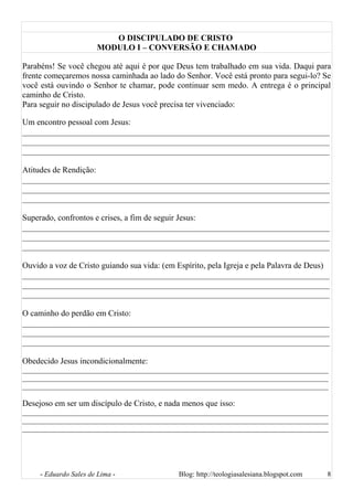 O DISCIPULADO DE CRISTO
MODULO I – CONVERSÃO E CHAMADO
Parabéns! Se você chegou até aqui é por que Deus tem trabalhado em sua vida. Daqui para
frente começaremos nossa caminhada ao lado do Senhor. Você está pronto para segui-lo? Se
você está ouvindo o Senhor te chamar, pode continuar sem medo. A entrega é o principal
caminho de Cristo.
Para seguir no discipulado de Jesus você precisa ter vivenciado:
Um encontro pessoal com Jesus:
__________________________________________________________________________
__________________________________________________________________________
__________________________________________________________________________
Atitudes de Rendição:
__________________________________________________________________________
__________________________________________________________________________
__________________________________________________________________________
Superado, confrontos e crises, a fim de seguir Jesus:
__________________________________________________________________________
__________________________________________________________________________
__________________________________________________________________________
Ouvido a voz de Cristo guiando sua vida: (em Espírito, pela Igreja e pela Palavra de Deus)
__________________________________________________________________________
__________________________________________________________________________
__________________________________________________________________________
O caminho do perdão em Cristo:
__________________________________________________________________________
__________________________________________________________________________
__________________________________________________________________________
Obedecido Jesus incondicionalmente:
______________________________________________________________________________________
______________________________________________________________________________________
______________________________________________________________________________________
Desejoso em ser um discípulo de Cristo, e nada menos que isso:
______________________________________________________________________________________
______________________________________________________________________________________
______________________________________________________________________________________
- Eduardo Sales de Lima - Blog: http://teologiasalesiana.blogspot.com 8
 