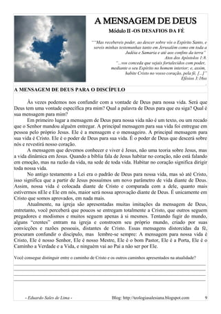 A MENSAGEM DE DEUS
Módulo II -OS DESAFIOS DA FÉ
““Mas recebereis poder, ao descer sobre vós o Espírito Santo, e
sereis minhas testemunhas tanto em Jerusalém como em toda a
Judéia e Samaria e até aos confins da terra”
Atos dos Apóstolos 1:8.
“...vos conceda que sejais fortalecidos com poder,
mediante o seu Espírito no homem interior; e, assim,
habite Cristo no vosso coração, pela fé, [...]”
Efésios 3:16ss
.
A MENSAGEM DE DEUS PARA O DISCÍPULO
Às vezes podemos nos confundir com a vontade de Deus para nossa vida. Será que
Deus tem uma vontade específica pra mim? Qual a palavra de Deus para que eu siga? Qual é
sua mensagem para mim?
Em primeiro lugar a mensagem de Deus para nossa vida não é um texto, ou um recado
que o Senhor mandou alguém entregar. A principal mensagem para sua vida foi entregue em
pessoa pelo próprio Jesus. Ele é a mensagem e o mensageiro. A principal mensagem para
sua vida é Cristo. Ele é o poder de Deus para sua vida. É o poder de Deus que descerá sobre
nós e revestirá nosso coração.
A mensagem que devemos conhecer e viver é Jesus, não uma teoria sobre Jesus, mas
a vida dinâmica em Jesus. Quando a bíblia fala de Jesus habitar no coração, não está falando
em emoção, mas na razão da vida, na sede de toda vida. Habitar no coração significa dirigir
toda nossa vida.
No antigo testamento a Lei era o padrão de Deus para nossa vida, mas só até Cristo,
isso significa que a partir de Jesus possuímos um novo parâmetro de vida diante de Deus.
Assim, nossa vida é colocada diante de Cristo e comparada com a dele, quanto mais
estivermos nEle e Ele em nós, maior será nossa aprovação diante de Deus. É unicamente em
Cristo que somos aprovados, em nada mais.
Atualmente, na igreja são apresentadas muitas imitações da mensagem de Deus,
entretanto, você perceberá que poucos se entregam totalmente a Cristo, que outros seguem
pregadores e modismos e muitos seguem apenas à si mesmos. Tentando fugir do mundo,
alguns “crentes” entram na igreja e constroem seu próprio mundo, criado por suas
convicções e razões pessoais, distantes de Cristo. Essas mensagens distorcidas da fé,
procuram confundir o discípulo, mas lembre-se sempre: A mensagem para nossa vida é
Cristo, Ele é nosso Senhor, Ele é nosso Mestre, Ele é o bom Pastor, Ele é a Porta, Ele é o
Caminho a Verdade e a Vida, e ninguém vai ao Pai a não ser por Ele.
Você consegue distinguir entre o caminho de Cristo e os outros caminhos apresentados na atualidade?
______________________________________________________________________________________
______________________________________________________________________________________
______________________________________________________________________________________
______________________________________________________________________________________
- Eduardo Sales de Lima - Blog: http://teologiasalesiana.blogspot.com 9
 