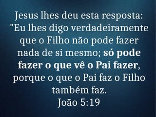 Jesus lhes deu esta resposta:
"Eu lhes digo verdadeiramente
que o Filho não pode fazer
nada de si mesmo; só pode
fazer o que vê o Pai fazer,
porque o que o Pai faz o Filho
também faz.
João 5:19
 