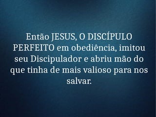 Então JESUS, O DISCÍPULO
PERFEITO em obediência, imitou
seu Discipulador e abriu mão do
que tinha de mais valioso para nos
salvar.
 