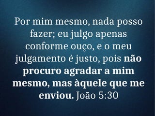 Por mim mesmo, nada posso
fazer; eu julgo apenas
conforme ouço, e o meu
julgamento é justo, pois não
procuro agradar a mim
mesmo, mas àquele que me
enviou. João 5:30
 