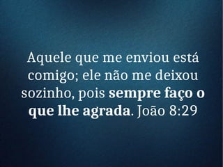 Aquele que me enviou está
comigo; ele não me deixou
sozinho, pois sempre faço o
que lhe agrada. João 8:29
 