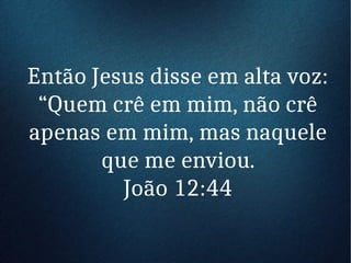 Então Jesus disse em alta voz:
“Quem crê em mim, não crê
apenas em mim, mas naquele
que me enviou.
João 12:44
 