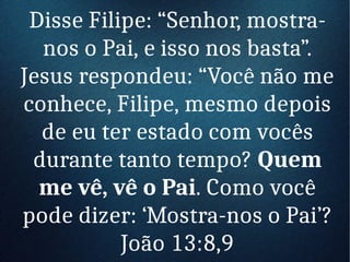 Disse Filipe: “Senhor, mostra-
nos o Pai, e isso nos basta”.
Jesus respondeu: “Você não me
conhece, Filipe, mesmo depois
de eu ter estado com vocês
durante tanto tempo? Quem
me vê, vê o Pai. Como você
pode dizer: ‘Mostra-nos o Pai’?
João 13:8,9
 