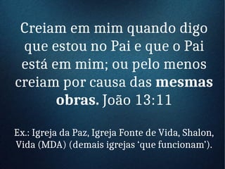 Creiam em mim quando digo
que estou no Pai e que o Pai
está em mim; ou pelo menos
creiam por causa das mesmas
obras. João 13:11
Ex.: Igreja da Paz, Igreja Fonte de Vida, Shalon,
Vida (MDA) (demais igrejas ‘que funcionam’).
 