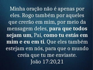 Minha oração não é apenas por
eles. Rogo também por aqueles
que crerão em mim, por meio da
mensagem deles, para que todos
sejam um, Pai, como tu estás em
mim e eu em ti. Que eles também
estejam em nós, para que o mundo
creia que tu me enviaste.
João 17:20,21
 